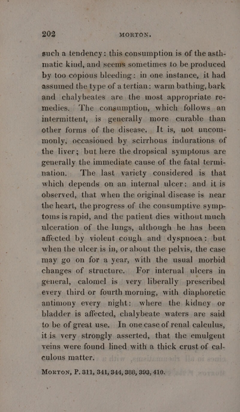 such a tendency: this consumption is of the asth- matic kind, and seems sometimes to be produced by too copious bleeding: in one instance, it had assumed the type of a tertian: warm bathing, bark and chalybeates are the most appropriate re- medies. The consumption, which follows an intermittent, is generally more curable than other forms of the disease. It is, not uncom- monly, occasioned by. scirrhous indurations of the liver; but here the dropsical symptoms are generally the immediate cause of the fatal termi- nation. The last variety considered is that which depends on an internal ulcer: and it is observed, that when the original disease is near the heart, the progress of the consumptive symp- toms is rapid, and the patient dies without much ulceration of the lungs, although he has been affected by violent cough and dyspnoea: but when the ulcer is in, or about the: pelvis, the case may go on for a year, with the usual morbid changes of structure. For internal. ulcers in general, calomel is very liberally prescribed every third or fourth morning, with diaphoretic antimony every night: where the kidney. or bladder is affected, chalybeate waters are said to be of great use. In one case of renal calculus, itis very strongly asserted, that the emulgent veins were found lined with a thick crust of cal- culous matter. Moxon, P. 811, 341, 344, 388, 393, 410. -