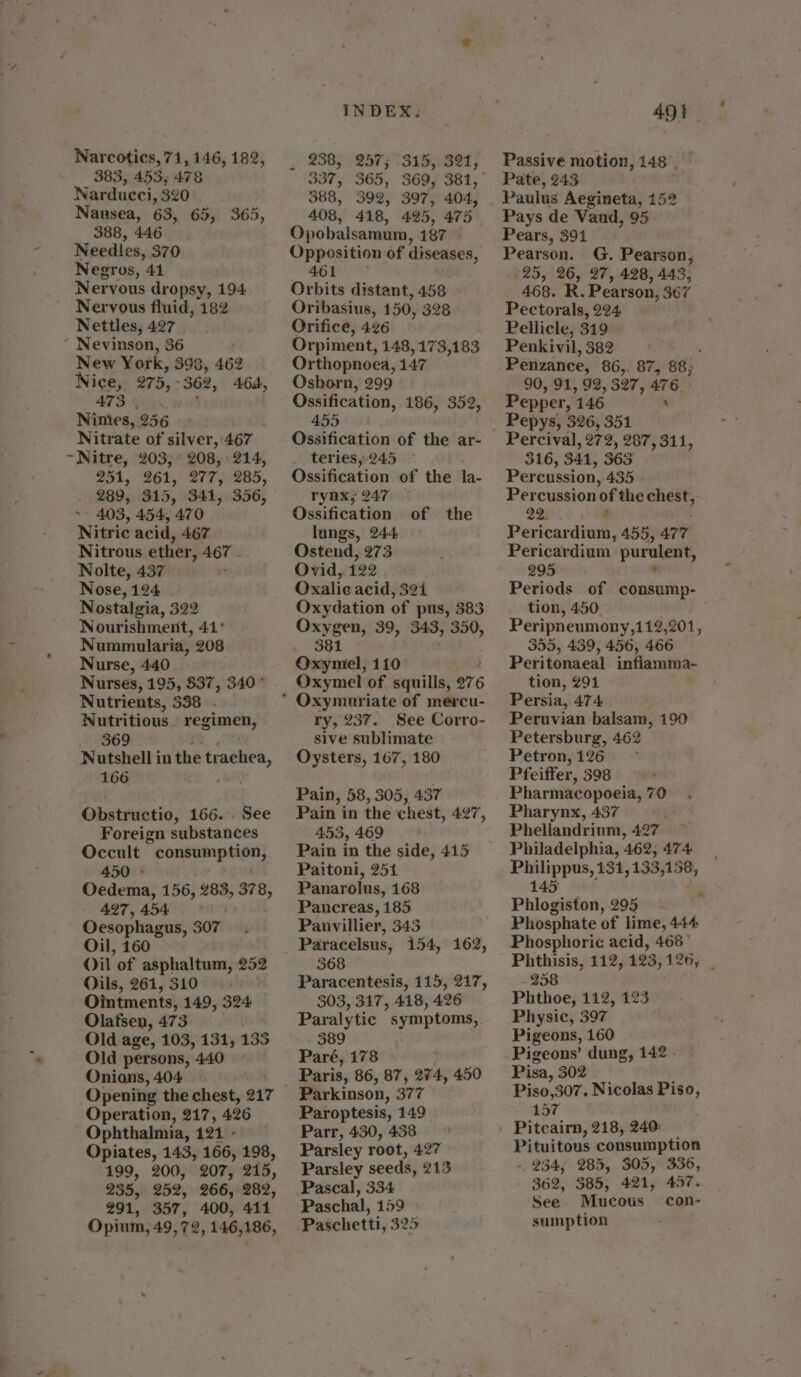 - o Narcotics, 71, 146, 182, 383, 453; 478 Narducci, 320 Nausea, 63, 65, 365, 388, 446 Needles, 370 Negros, 41 Nervous dropsy, 194 Nervous fluid, 182 Nettles, 427 ~ Nevinson, 36 New York , 398, 462 Nice, 975, - 362, 464, 473 Nimes, 256 Nitrate of silver, 467 208, 214, 251, 261, 277, 285, 289, 315, 341, 356, Nitric acid, 467 Nitrous ether, por Nolte, 437 Nose, 124 Nostalgia, 322 Nourishment, 41° Nummularia, 208 Nurse, 440 Nurses, 195, 837, 340° Nutrients, 338 - Nutritious regimen, 369 Nutshell in the ron 166 Obstructio, 166. See Foreign substances Occult ” consumption, 450 ° Oedema, 156, 283, 378, 497,454 Oesophagus, 307 Oil, 160 Oil of asphaltum, 252 Oils, 261, 310 Ointments, 149, 324 Olafsen, 473 Old age, 103, 131, 135 Old persons, 440 ~ Onians, 404 Opening the chest, 217 Operation, 217, 426 Ophthalmia, 121 Opiates, 143, 166, 198, 199, 200, 207, ais, 235, 252, 266, 282, 291, 357, 400, 414 Opium, 49,72, 146,186, 238, ; 315, 321, 337, 365, 388, 397, 404, 408, 495, 475 Opobalsamum, 187 Opposition of diseases, 461 ° Orbits distant, 458 Oribasius, 150, 328 ° Orifice, 426 Orpiment, 148, 173,183 Orthopnoea, 147 Osborn, 299 Ossification, 186, 352, 455 Ossification of the ar- teries, 245 Ossification of the la- ryax; 247 Ossification of the lungs, 244. Ostend, 273 Ovid, 122 Oxalie acid, 321 Oxydation of pus, 383 Oxygen, 39, 343, 350, . 381 Oxymel, 110 Oxymel of squills, 0°76 ry, 237. See Corro- sive sublimate Oysters, 167, 180 Pain, 58, 305, 437 Pain in the chest, 427, 453, 469 Pain in the side, 415 Paitoni, 251 Panarolus, 168 Pancreas, 185 Panvillier, 343 Paracelsus, 154, 162, 368 Paracentesis, 115, 217, 303, 317, 418, 426 Paralytic symptoms, 389 Paré, 178 Paris, 86, 87, 274, 450 Parkinson, 377 Paroptesis, 149 Parr, 430, 438 Parsley root, 427 Parsley seeds, 213 Pascal, 334 Paschal, 159 Paschetti, 325 491. Passive motion, 148 | Pate, 243 Paulus Aegineta, 152 Pays de Vaud, 95 Pears, 391 Pearson. G. Pearson, 25, 26, 27, 428, 443, 468. R. Pearson, 367 Pectorals, 224 Pellicle, 319 Penkivil, 382 Penzance, 86,. 87, 88, 90, 91, 92, 327, 476. Pepper, 146 ’ Pepys, 326, 351 Percival, 279, 287, 311, 316, 344, 365 Percussion, 435 - Percussion of the chest, 22. ; Pericardium, 455, arr Pericardium. purulent, 295 Periods of consump- tion, 450 Peripneumony,112,201, 355, 439, 456, 466 Peritonaeal inflamma- tion, 291 Persia, 474 Peruvian balsam, 190 Petersburg, 462 Petron, 126 Pfeiffer, 398 Pharmacopoeia, 70 Pharynx, 437 Phellandrium, 497 Philadelphia, ‘462, 474 Philippus, 131, 133, 158, 145 Phlogiston, 295 Phosphate of lime, 444 Phosphoric acid, 468 Phthisis, 112, 123,126, | 258 Phthoe, 112, 123 Physic, 397 Pigeons, 160 Pisa, 302 Piso,307. Nicolas Piso, 157 Pitcairn, 218, 240: Pituitous consumption - 234, 285, 305, 336, 362, 385, 421, 457. See Mucous con- sumption