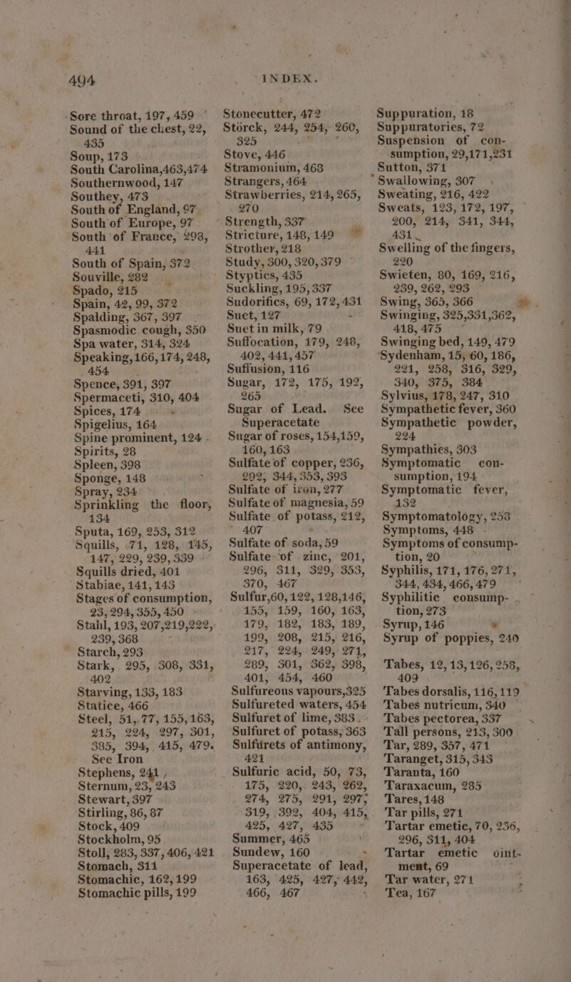 Sound of the chest, 22, 435 Soup, 173 South Carolina,463,474. Southernwood, 147 Southey, 473 South of England, 97 South of Europe, 97 South of France, 298, 441 South of Spain, 372 Souville, 282 Spado, 215 Spain, 42, 99, 372 Spalding, 367, 397 - Spasmodic cough, 350 Spa water, 314, 324 Speaking, 166, i74, 248, 454 Spence, 391, 397 Spermaceti, 310, 404 Spices, 174 ; Spigelius, 164 Spine prominent, 124 - Spirits, 28 Spleen, 398 Sponge, 148 Spray, 234 Sprinkling the floor, 134 Sputa, 169, 253, 312 Squills, .71, 128, 145, 147, 229, 239, 339 Squills dried, 401 Stabiae, 141, 143 Stages of consumption, 23, 294, 355,450 - 239, 368 , Starch, 293 Stark, 295, 308, 331, 402 Starving, 133, 183 Statice, 466 215, 224, 297, 301, 385, 394, 415, 479. See Iron Stephens, 2 Sternum, 23, 243 Stewart, 397 Stirling, 86, 87 Stock, 409 Stockholm, 95 Stoll, 283, 337, 406, 421 Stomach, 3114 Stomachic, 162,199 Stomachic pills, 199 Storck, 244, 254, 260, 325 Stove, 446 Stramonium, 468 Strangers, 464 Strawberries, 214, 265, 270 Stricture, 148, 149 Strother, 218 Study, 300, 320, 379 Suckling, 195, 337 Sudorifics, 69, 172, 431 Suet, 127 Suet i in milk, 79 Suffocation, 179, 248, 402, 444, 457 Suffusion, 116 Sugar, 172, 175, 192, 265 Sugar of Lead. See Superacetate Sugar of roses, 154,159, 160, 163 Sulfate of copper, 236, 292, 344, 353, 393 Sulfate of iron, 277 Sulfate of magnesia, 59 Sulfate of peter, 212, 407 Sulfate of soda, 59 Sulfate of zinc, 201, 296, 311, 329, 353, 370, 467 Sulfur, 60, 122, 128,146, 155, 159, 160, 163, 179, 182, 183, 189, 199, 208, 215, 216, 217, 224, 249, 271, 289, 301, 362, 398, 401, 454, 460 Sulfureous vapours,325 Sulfuret of lime, 383. Sulfuret of potass, 363 Sulfuirets of antimony, 421 Sulfuric acid, 50, 73, 175, 220, 243, 262, 274, 275, 291, 297; 319, 392, 404, 445, 425, 427, 435 Summer, 465 Sundew, 160 - - Superacetate of lead, 163, 425, 427, 442, 466, 467 Suppuratories, 72 Suspension of con- ‘sumption, 29,171,231 Sutton, 371 * Swallowing, 307 Sweating, 216, 422 Sweats, 123, 172, 197, 200, 214, 341, 344, 431 Swelling of the fingers, 220 Swieten, 80, 169, 216, 239, 262, 293 Swing, 365, 366 Swinging, 325,351,362, 418,475 * Swinging bed, 149, 479 291, 258, 316, 329, 340, 375, 384 Sylvius, 178, 247, 310 Sympathetic fever, 360 Sympathetic powder, 224 Sympathies, 303 Symptomatic con- sumption, 194 Symptomatic fever, 132 Symptomatology, 253 Symptoms, 448 - Symptoms of consump- tion, 20 Syphilis, 171, 976, 277, 344, 434, 466, 479 Syphilitic consump- tion, 273 Syrup, 146 ¥ Syrup of poppies, 240 Tabes, 12, 13,126, 258, 409 . ‘Tabes dorsalis, 116, 119 Tabes nutricum, 340 Tabes pectorea, 337 Tall persons, 213, 300 Tar, 289, 357, 471 Taranget, 315, 343 Taranta, 160 Taraxacum, 285 Tares, 148 Tar pills, 271 Tartar emetic, 70, 256, 296, 311, 404 Tartar emetic ment, 69 Tar water, 271 Tea, 167 oint- > —
