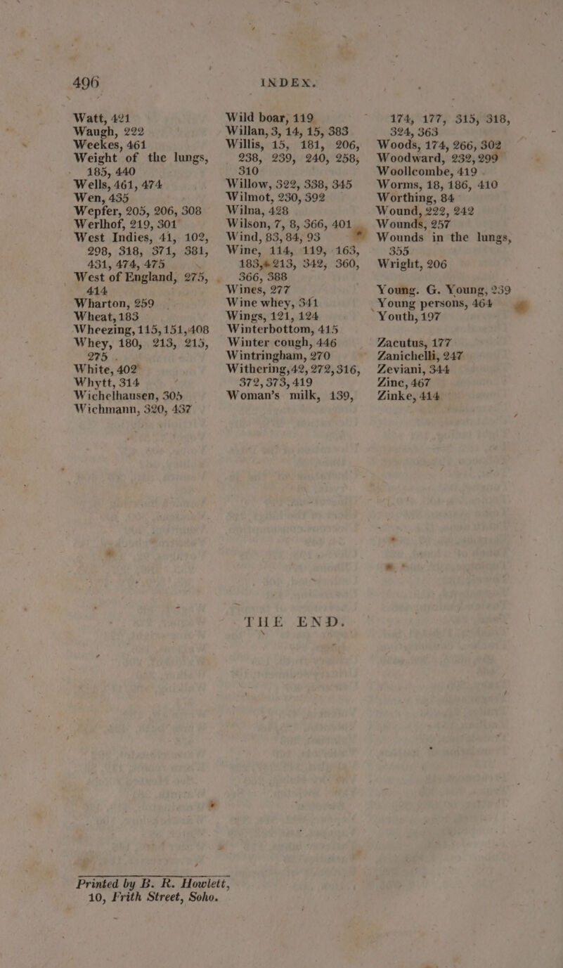 490 Watt, 421 Waugh, 222 Weekes, 461 Weight of the lungs, 185, 440 Wells, 461, 474 Wen, 435 Wepfer, 205, 206, 308 Werlhof, 219, 301 West Indies, 41, 102, 298, 318, 371, 381, 431, 474, 475 ; West of England, 275, 414 Wharton, 259 Wheat, 183 Wheezing, 115, 151,408 Whey, 180, 213, 215, 275. White, 402° Whytt, 314 : Wichelhausen, 305 Wichmann, 320, 437 / INDEX, Wild boar, 119 Willan, 3, 14, 15, 383 Willis, 15, 181, 206, 238, 239, 240, 258, 310 Willow, 322, 338, 345 Wilmot, 230, 392 Wilna, 428 Wilson, 7, 8, 366, 401 Wind, 83, 84,93 ™ Wine, 114, 119, 163, 183,213, 342, 360, 366, 388 Wines, 277 Wine whey, 341 Wings, 121, 124 Winterbottom, 415 Winter cough, 446 Wintringham, 270 Withering, 42, 272, 316, 372, 373, 419 Woman’s milk, 139, THE END. 174, 177, 315,318, 324, 363 Woods, 174, 266, 302 Woodward, 232,299 Woollcombe, 419 Worms, 18, 186, 410 Worthing, 84° 355 Wright, 206 Young. G. Young, 2359 Young persons, 464 Zacutus, 177 Zanichelli, 247 Zeviani, 344 Zine, 467 Zinke, 414