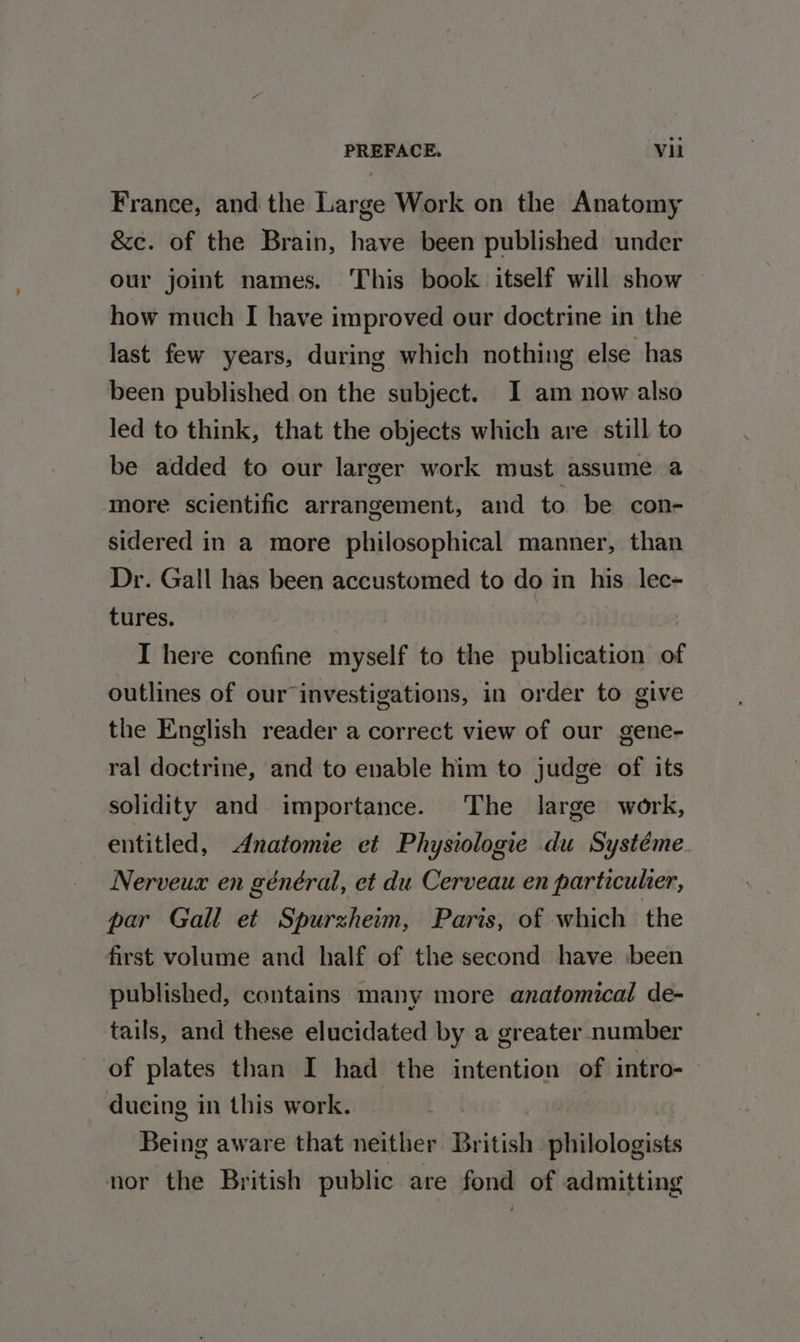 France, and the Large Work on the Anatomy &amp;c. of the Brain, have been published under our joint names. This book itself will show ~ how much I have improved our doctrine in the last few years, during which nothing else has been published on the subject. I am now also led to think, that the objects which are still to be added to our larger work must assume a more scientific arrangement, and to be con- sidered in a more philosophical manner, than Dr. Gall has been accustomed to do in his lec- tures. | | I here confine myself to the publication of outlines of our investigations, in order to give the English reader a correct view of our gene- ral doctrine, and to enable him to judge of its solidity and importance. The large work, entitled, Anatomie et Physiologie du Systéme Nerveux en général, et du Cerveau en particulier, par Gall et Spurzheim, Paris, of which the first volume and half of the second have :been published, contains many more anatomical de- tails, and these elucidated by a greater number of plates than I had the intention of intro-— ducing in this work. Being aware that neither British philologists nor the British public are fond of admitting