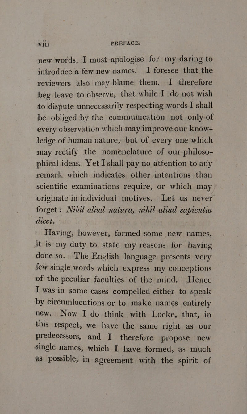 new words, I must apologise for my daring to introduce a few new names. I foresee that the reviewers also may blame them, I therefore beg leave to observe, that while I do not wish to dispute unnecessarily respecting words I shall be obliged by the communication not only-of every observation which may improve our know- Jedge of human nature, but of every one which may rectify the nomenclature of our philoso- phical ideas, Yet I shall pay no attention to any remark which indicates other intentions than scientific examinations require, or which may | originate in individual motives. Let us never forget: Nihil aliud natura, nihil aliud sapientia dicet. Having, however, formed some new names, it is my duty to state my reasons for having done so. The English language presents very few single words which express my conceptions of the peculiar faculties of the mind, Hence I was in some cases compelled either to speak by circumlocutions or to make names entirely new. Now I do think with Locke, that, in this respect, we have the same right as our predecessors, and I therefore propose new single names, which I have formed, as much as possible, in agreement with the spirit of