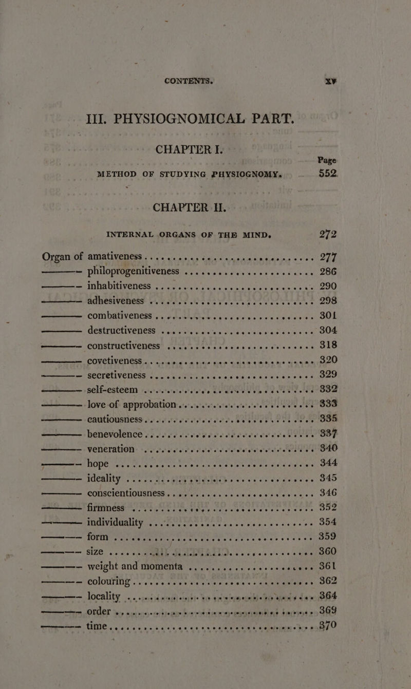 III. PHYSIOGNOMICAL PART. CHAPTER I. Page METHOD OF STUDYING PHYSIOGNOMY. 952. CHAPTER I. INTERNAL ORGANS OF THE MIND. 272 Orrami0f: amativenees oo. in 54) ced ange Spee cae a Ae ae — philoprogenitiveness .........0.ecceceeeaces 286 me INDADTICENESS 8 Oe a lise bce 6 nok ap Ae hr «'. 290 A MEROMVERGES OE Poe OEE YAS OA 2 298 COMbAHVENES 5. 6A LEAS Sack sieee sees dinvien aOE GORETINIVEDCOG. A c's ie kalita's ood gs re Aare Wich Oe COOSTOCITC GIONS. SOUL. So's ay 6siag dials piss won b ae CONGIR OTR as ol tna swan ein tes Give baw i wie eeee oni SEORRLIVENESS 6055) CJC wie as Gees Reasae pe ek ee self-esteem ........ siohale Vedew eh oe teat tee Oe love of approbation ........08. satttond eee th Com cautiousness...... Pe irae tres Seewer kets oe «. 835 benevolence os o.oo ocr ere ei otarel ett atetetelete’elstes aoe GOP mm VQ@TICFAGION + + 0/5. 0' 0’ o’o'o’ oe! ole o's! ote? sel eheh one alee a EO ae as ee nee Ae Ula sue Ne aed eae Se dedrae oe — ideality... 41-93 ACES * Pen tS eri bose conscientiousness........ Piva winevceer S&amp;O ————— form ........... ce eeeee oie ioe Woveeeren 359 ————— SIZE woe eee ee, BEL Maula Mths + ic g.ce v's seis ig oP Oe ———-— weight and momenta ...........eeeeeeeceee DOL ripoenteer CONT woe og POURS ek ace +, ae Geass SOD mre — locality 5. ocasd id measd) oigidto bs entero eueh «40 Was 1a B84 meters JOTEL ine ws tnre. on btemmntya reli n and diarioleo GS NS «1 ee AO cn he! a AR