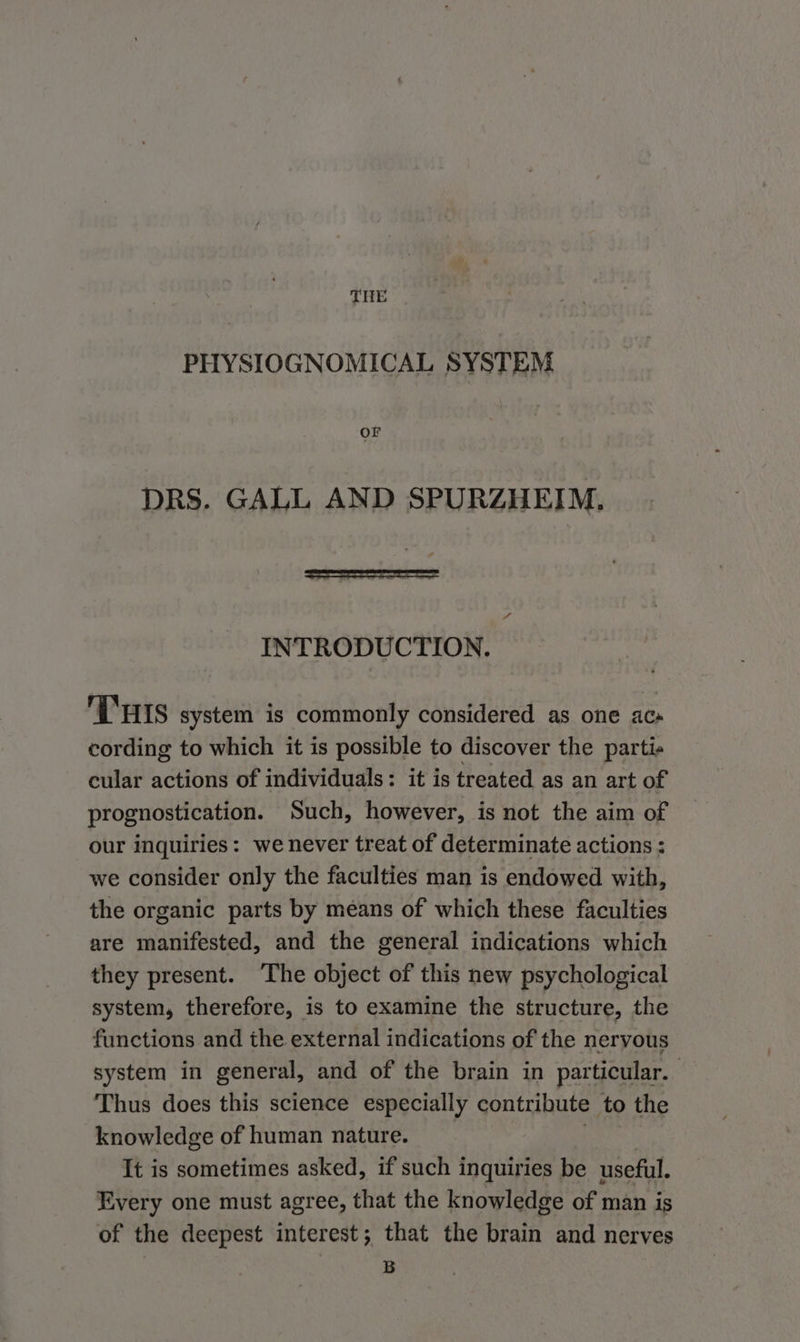THE PHYSIOGNOMICAL SYSTEM OF DRS. GALL AND SPURZHEIM. INTRODUCTION. THis system is commonly considered as one ac» cording to which it is possible to discover the parti- cular actions of individuals: it is treated as an art of prognostication. Such, however, is not the aim of our inquiries: we never treat of determinate actions : we consider only the faculties man is endowed with, the organic parts by means of which these faculties are manifested, and the general indications which they present. ‘The object of this new psychological system, therefore, is to examine the structure, the functions and the external indications of the nervous system in general, and of the brain in particular. Thus does this science especially contribute to the knowledge of human nature. It is sometimes asked, if such inquiries be useful. Every one must agree, that the knowledge of man is of the deepest interest; that the brain and nerves