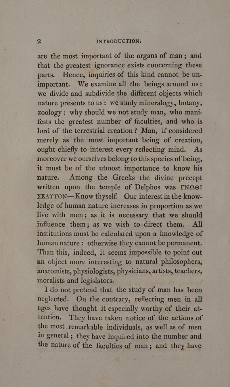 are the most important of the organs of man; and that the greatest ignorance exists concerning these parts. Hence, inquiries of this kind cannot be un- important. We examine all the beings around us: we divide and subdivide the different objects which nature presents to us: we study mineralogy, botany, zoology : why should we not study man, who mani- fests the greatest number of faculties, and who is lord of the terrestrial creation? Man, if considered merely as the most important being of creation, ought chiefly to interest every reflecting mind. As moreover we ourselves belong to this species of being, it must be of the utmost importance to know his nature. Among the Greeks the divine precept written upon the temple of Delphos was TNQe! XEAYTON—Know thyself. Our interest in the know- ledge of human nature increases in proportion as we live with men; as it is necessary that we should influence them; as we wish to direct them. All institutions must be calculated upon a knowledge of human nature: otherwise they cannot be permanent. Than this, indeed, it seems impossible to point out an object more interesting to natural philosophers, anatomists, physiologists, physicians, artists, teachers, moralists and legislators. I do not pretend that the study of man has been neglected. On the contrary, reflecting men in all ages have thought it especially worthy of their at- tention. ‘They have taken notice of the actions of the most remarkable individuals, as well as of men in general; they have inquired into the number and the nature of the faculties of man; and they have