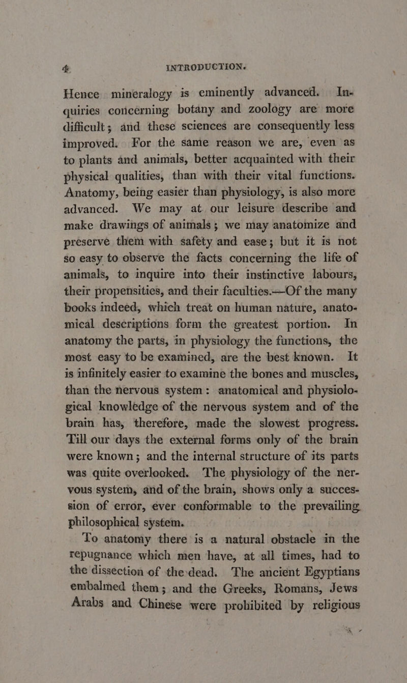 Hence mineralogy is eminently advanced. In- quiries concerning botany and zoology are more difficult; and these sciences are consequently less improved. For the same reason we are, even as to plants and animals, better acquainted with their physical qualities, than with their vital functions. Anatomy, being easier than physiology, is also more advanced. We may at. our leisure describe and make drawings of animals; we may anatomize and preserve them with safety and ease; but it is not so easy to observe the facts concerning the life of animals, to inquire into their instinctive labours, their propensities, and their faculties. —Of the many books indeed, which treat on human nature, anato- mical descriptions form the greatest portion. In anatomy the parts, in physiology the functions, the most easy to be examined, are the best known. It is infinitely easier to examine the bones and muscles, than the nervous system: anatomical and physiolo- gical knowledge of the nervous system and of the brain has, therefore, made the slowest progress. Till our days the external forms only of the brain were known; and the internal structure of its parts was quite overlooked. The physiology of the ner- vous system, and of the brain, shows only a succes- sion of error, éver conformable to the prevailing. philosophical system. To anatomy there is a natural obstacle in the repugnance which men have, at all times, had to the dissection of thedead. The ancient Egyptians embalmed them; and the Greeks, Romans, Jews Arabs and Chinese were prohibited by religious ‘a *