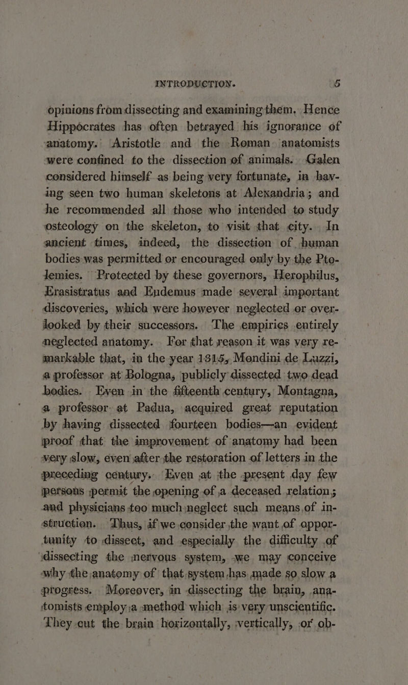 opinions from dissecting and examining them, Hence Hippocrates has often betrayed his ignorance of anatomy. Aristotle and the Roman. anatomists were confined to the dissection of animals. Galen considered himself as being very fortunate, in hav- ing seen two human skeletons at Alexandria; and he recommended all those who intended to study osteology on the skeleton, to visit that city. In ancient times, indeed, the dissection of human bodies was permitted or encouraged only by the Pto- Jemies. Protected by these governors, Herophilus, Erasistratus and Eydemus made several important _ discoveries, which were however neglected or over- looked by their successors. ‘The empirics entirely neglected anatomy. For that reason it was very re- markable that, in the year 131:5;,Mendini de Luzzi, a professor at Bologna, publicly dissected two. dead bodies. - Even in’ the fifteenth century, Montagna, a professor. at Padua, acquired great reputation by having dissected fourteen bodies—an evident proof that the improvement of anatomy had been wery slow, even after the restoration of letters in the preceding century. Even ,at the present day few persons permit the opening of ,a deceased relation ; and physicians teo muchyneglect such means,of in- struction. Dhus, if we.consider the want of oppor- tunity to dissect, and especially the difficulty of \dissecting the mervous system, -we may conceive why the anatomy of that system -has made so slow a progress. Moreover, in dissecting the brain, ana- tomists employ ;a method which is: very unscientific. Lhey cut the brain hoxizontally, ;vertically, .or ob-
