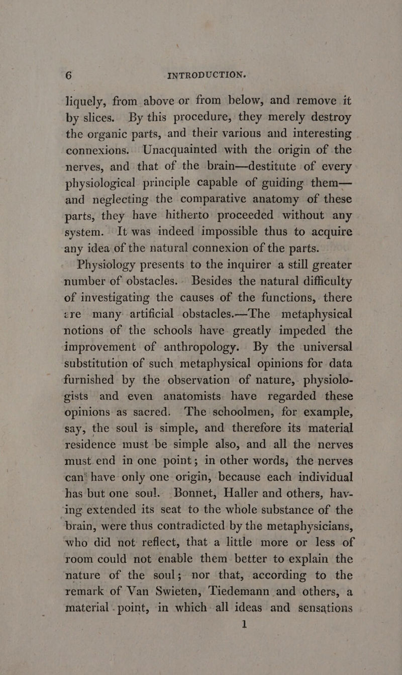 liquely, from above or from below, and remove it by slices. By this procedure, they merely destroy the organic parts, and their various and interesting connexions. Unacquainted with the origin of the nerves, and that of the brain—destitute of every physiological principle capable of guiding them— and neglecting the comparative anatomy of these parts, they have hitherto’ proceeded without any system. It was indeed impossible thus to acquire any idea of the natural connexion of the parts. Physiology presents to the inquirer a still greater number of obstacles.. Besides the natural difficulty of investigating the causes of the functions, there ere many: artificial obstacles.—The metaphysical notions of the schools have- greatly impeded the improvement of anthropology. By the universal substitution of such metaphysical opinions for data furnished by the observation of nature, physiolo- gists and even anatomists have regarded these opinions as sacred. ‘The schoolmen, for example, say, the soul is simple, and therefore its material residence must be simple also, and all the nerves must.end in one point; in other words, the nerves can® have only one origin, because each individual has but one soul. Bonnet, Haller and others, hav- ‘ing extended its seat to the whole substance of the brain, were thus contradicted by the metaphysicians, who did not reflect, that a little more or less of room could not enable them. better to explain the nature of the soul; nor that, according to the remark of Van Swieten, Tiedemann and others, a material . point, in which: all ideas and sensations . 1