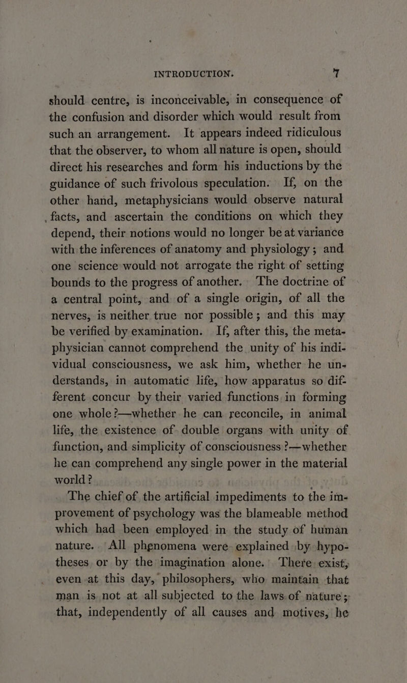 should centre, is inconceivable, in consequence of the confusion and disorder which would result from such an arrangement. It appears indeed ridiculous that the observer, to whom all nature is open, should direct his researches and form his inductions by the guidance of such frivolous speculation. If, on the other hand, metaphysicians would observe natural facts, and ascertain the conditions on which they depend, their notions would no longer be at variance with the inferences of anatomy and physiology; and one science would not arrogate the right of setting bounds to the progress of another. The doctrine of a central point, and of a single origin, of all the nerves, is neither true nor possible; and this may be verified by examination. If, after this, the meta- physician cannot comprehend the unity of his indi- vidual consciousness, we ask him, whether he un- derstands, in automatic life, how apparatus so dif- ferent concur by their varied functions. in forming one whole ?—whether he can reconcile, in animal life, the existence of. double organs with unity of function, and simplicity of consciousness ?—whether he can comprehend any single power in the material world? The chief of the artificial impediments to the im- provement of psychology was the blameable method which had been employed in. the study of human nature. All phgnomena were. explained jby hypo- theses. or by the imagination alone. There exist; even -at this day, philosophers, who maintain that man is not at all subjected to the laws. of nature; that, independently of all causes and motives, he