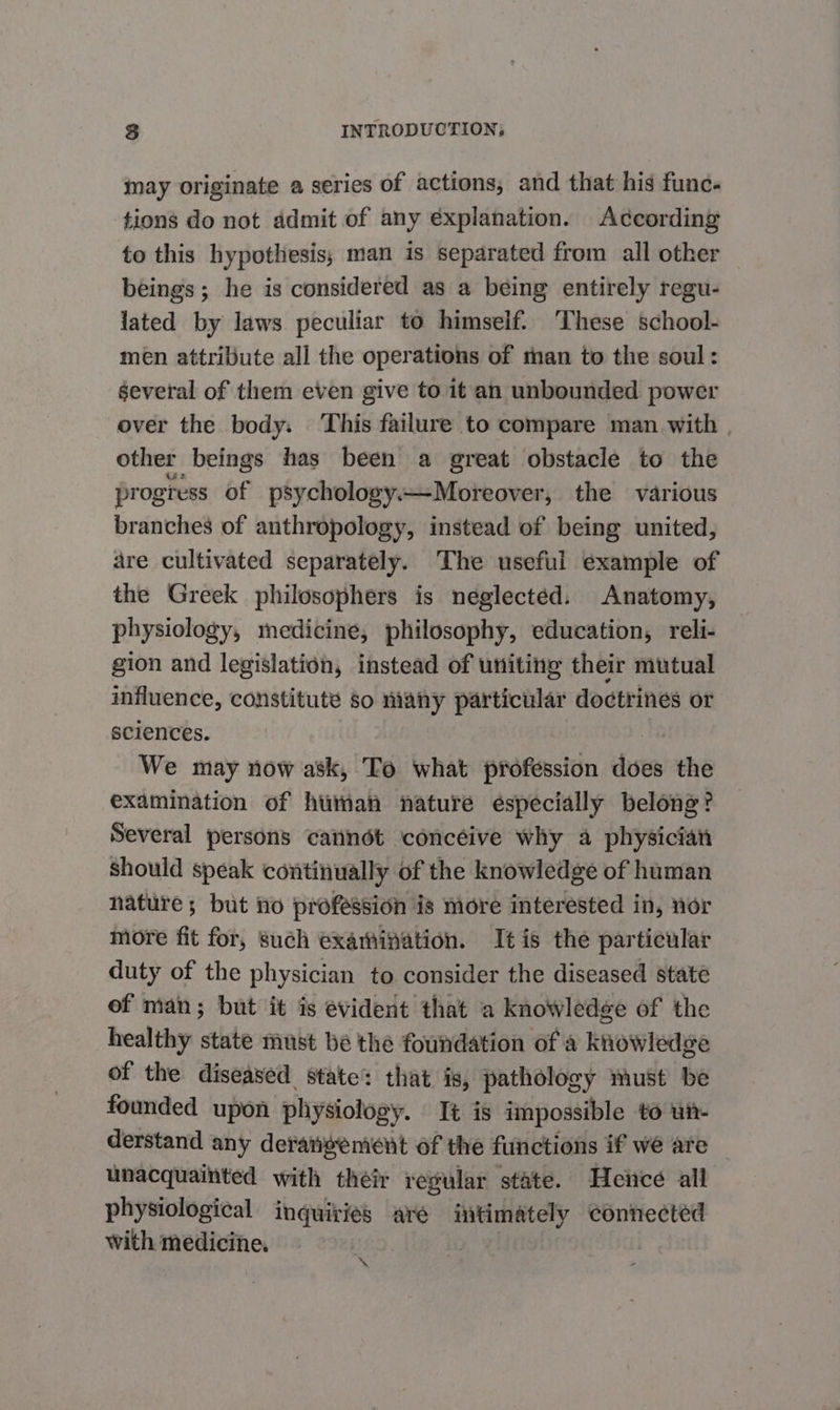 may originate a series of actions, and that his func. tions do not admit of any explanation. According to this hypothesis, man is separated from all other beings; he is considered as a being entirely regu- lated by Jaws peculiar to himself. ‘These school- men attribute all the operations of man to the soul: several of them even give to it an unbounded power over the body. This failure to compare man with | other beings has been a great obstacle to the progress of psychology—Moreover, the various branches of anthropology, instead of being united, are cultivated separately. The useful example of the Greek philosophers is neglected. Anatomy, physiology, medicine, philosophy, education, reli- gion and legislation, instead of uniting their mutual influence, constitute so many particular doctrines or sciences. a We may now ask, To what profession does the examination of human nature éspecially belong? Several persons cannot concéive why a physician Should speak continually of the knowledge of human nature; but no profession is more interested in, nor more fit for, such examination. It is the particular duty of the physician to consider the diseased state of man; but it is evident that a knowledge of the healthy state must be the foundation of a knowledge of the diseased state: that is, pathology must be founded upon physiology. It is impossible to ut- derstand any deratigement of the functions if we are unacquainted with their regular state. Hence all physiological inquiries are intimately connected with medicine. a