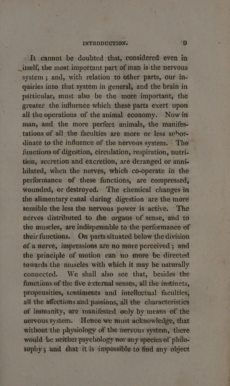 ‘It cannot be doubted that, considered even in itself, the most important part of man is the nervous system; and, with relation to other parts, our in- quiries into that system in general, and the brain in particular, must also be the more important, the greater the influence which these parts exert upon all the operations of the animal economy. Now in man, and the more perfect animals, the manifes- tations of all the faculties aré more or less svor- - dinate to the influence of the nervous system. The functions of digestion, circulation, respiration, nutri- tion, secretion and excretion, are deranged or anni- hilated, when the nerves, which co-operate in the performance of these functions, are compressed, wounded, or destroyed. The chemical changes in the alimentary canal during digestion are the more sensible the less the nervous power is active. The netves distributed to the organs. of sense, and to the muscles, are indispensable to the performance of theirfunctions. On parts situated below the division of a nerve, impressions are no more perceived ; and the principle of motion can no more be directed towards the muscles with which it may be naturally connected. We shall also see that, besides the functions of the five external senses, all the instincts, propensities, sentiments and intellectual faculties, all the affections and passions, all the characteristics — of humanity, are manifested only by means of the nervous system. Hence we must acknowledge, that without the physiology of the nervous ‘system, ‘there would be neither psychology nor any species of philo- sophy$ and that it is impossible to find any object