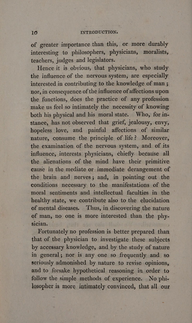 of greater importance than this, or more durably interesting to philosophers, physicians, moralists, teachers, judges and legislators. : Hence it is obvious, that physicians, who study the influence of the nervous system, are especially interested in contributing to the knowledge of man ; nor, in consequence of the influence of affections upon the functions, does the practice of any profession make us feel so intimately the necessity of knowing both his physical and his moral state. Who, for in- stance, has not observed that grief, jealousy, envy, hopeless love, and painful affections of similar nature, consume the principle of life? Moreover, the examination of the nervous system, and of its influence, interests physicians, chiefly. because all the alienations of the mind have their primitive cause in the mediate or. immediate derangement of the brain and nerves; and, in pointing out the conditions necessary to the manifestations of the moral sentiments and intellectual faculties in the healthy state, we contribute also to the elucidation of mental diseases. Thus, in discovering the nature of man, no one is more interested than the phy- sician. — | Fortunately no profession is better prepared than that of the physician to investigate these subjects by accessary knowledge, and by the study of nature in general; nor is any one so frequently and so seriously admonished by nature to revise opinions, and to forsake hypothetical reasoning in order to follow the simple methods of experience. _ No phi- losopher is more intimately convinced, that all our =