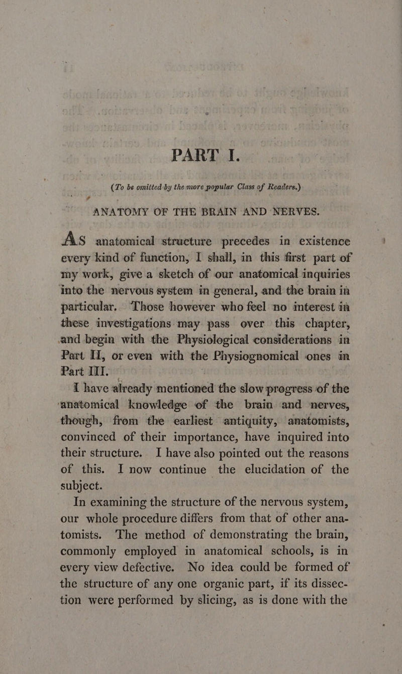 PART I. (To be omitted by the more popular Class of Readers.) ¥ ANATOMY OF THE BRAIN AND NERVES. AS anatomical structure precedes in existence every kind of function, I shall, in this first part of my work, give a sketch of our anatomical inquiries into the nervous system in general, and the brain in particular. “Those however who feel no interest im these investigations may pass over this chapter, and begin with the Physiological considerations in Part II, or even with the Physiognomical ones in Part III. — | I have already mentioned the slow progress of the ‘anatomical knowledge of the brain and nerves, though, from the earliest antiquity, anatomists, convinced of their importance, have inquired into their structure. I have also pointed out the reasons of this. I now continue the elucidation of the subject. In examining the structure of the nervous system, our whole procedure differs from that of other ana- tomists. The method of demonstrating the brain, commonly employed in anatomical schools, is in every view defective. No idea could be formed of the structure of any one organic part, if its dissec- tion were performed by slicing, as is done with the