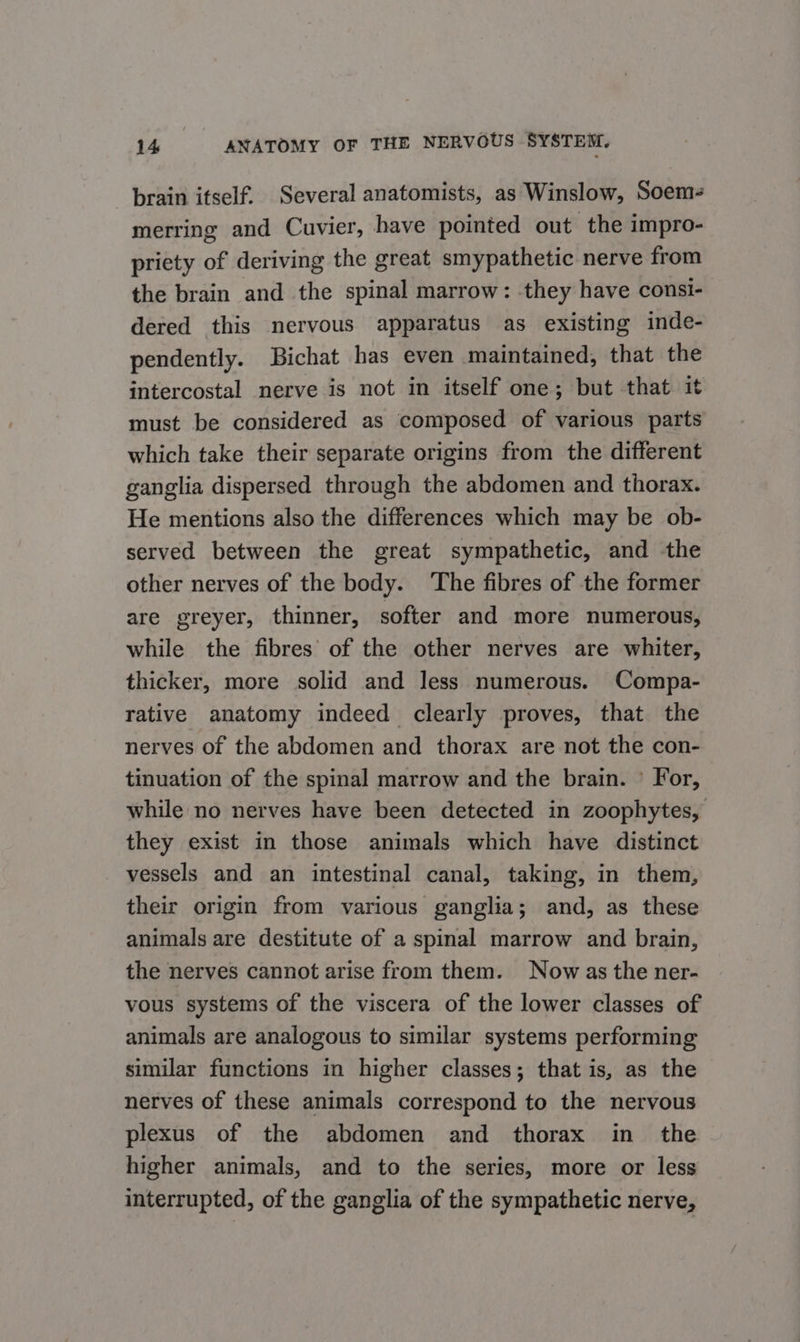 brain itself, Several anatomists, as Winslow, Soem- merring and Cuvier, have pointed out the impro- priety of deriving the great smypathetic nerve from the brain and the spinal marrow: -they have consi- dered this nervous apparatus as existing inde- pendently. Bichat has even maintained, that the intercostal nerve is not in itself one; but that it must be considered as composed of various parts which take their separate origins from the different ganglia dispersed through the abdomen and thorax. He mentions also the differences which may be ob- served between the great sympathetic, and the other nerves of the body. ‘The fibres of the former are greyer, thinner, softer and more numerous, while the fibres of the other nerves are whiter, thicker, more solid and less numerous. Compa- rative anatomy indeed clearly proves, that the nerves of the abdomen and thorax are not the con- tinuation of the spinal marrow and the brain. © For, while no nerves have been detected in zoophytes, they exist in those animals which have distinct vessels and an intestinal canal, taking, in them, their origin from various ganglia; and, as these animals are destitute of a spinal marrow and brain, the nerves cannot arise from them. Now as the ner- vous systems of the viscera of the lower classes of animals are analogous to similar systems performing similar functions in higher classes; that is, as the nerves of these animals correspond to the nervous plexus of the abdomen and thorax in_ the higher animals, and to the series, more or less interrupted, of the ganglia of the sympathetic nerve,
