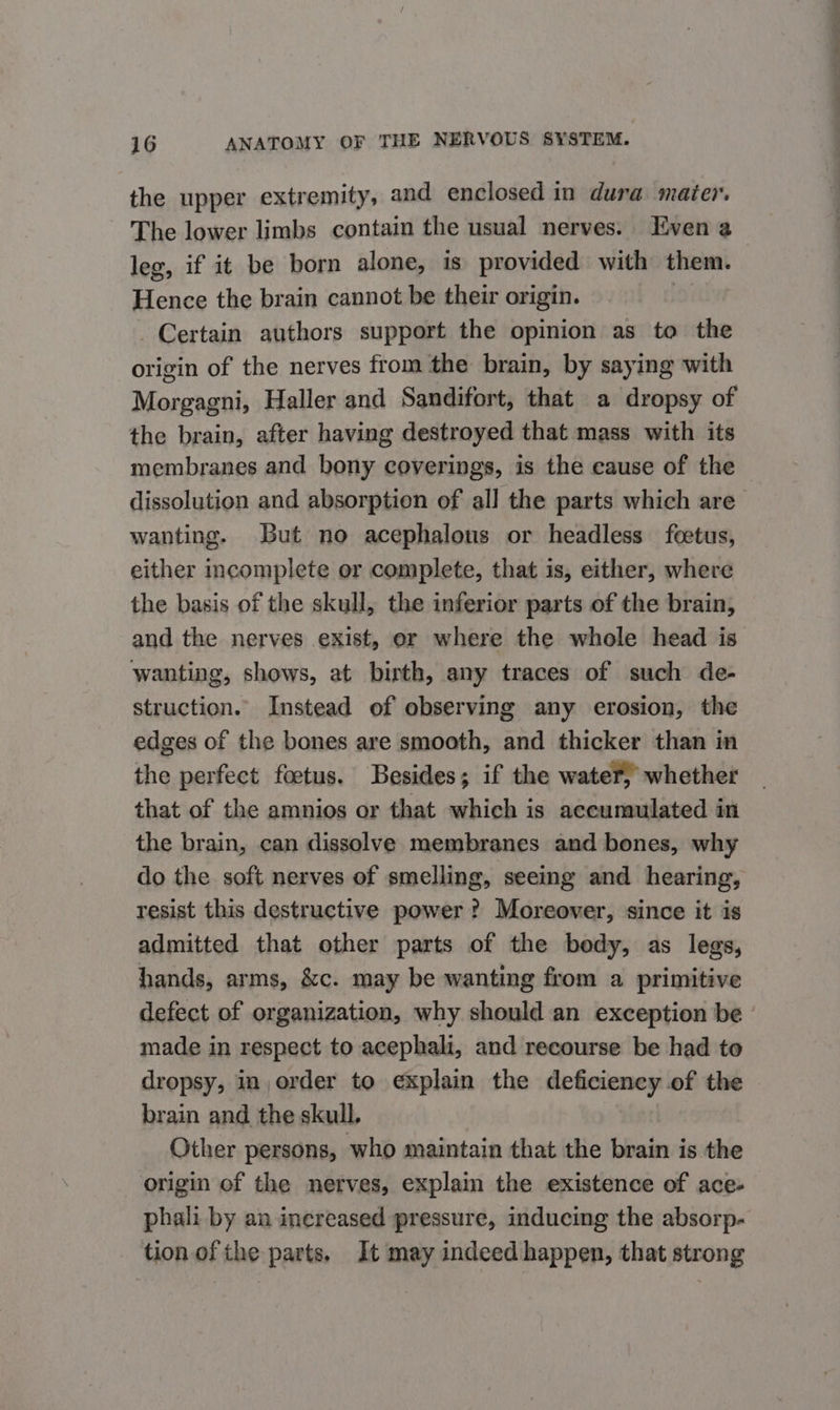 the upper extremity, and enclosed in dura mater. The lower limbs contain the usual nerves. Even @ leg, if it be born alone, is provided with them. Hence the brain cannot be their origin. | Certain authors support the opinion as to the origin of the nerves from the brain, by saying with Morgagni, Haller and Sandifort, that a dropsy of the brain, after having destroyed that mass with its membranes and bony coverings, is the cause of the dissolution and absorption of all the parts which are wanting. But no acephalous or headless feetus, either incomplete or complete, that is, either, where the basis of the skull, the inferior parts of the brain, and the nerves exist, or where the whole head is wanting, shows, at birth, any traces of such de- struction. Instead of observing any erosion, the edges of the bones are smooth, and thicker than in the perfect foetus. Besides; if the water, whether that of the amnios or that which is accumulated in the brain, can dissolve membranes and bones, why do the soft nerves of smelling, seeing and hearing, resist this destructive power ? Moreover, since it is admitted that other parts of the body, as legs, hands, arms, &amp;c. may be wanting from a primitive defect of organization, why should an exception be made in respect to acephali, and recourse be had to dropsy, in order to explain the deficiency of the brain and the skull. Other persons, who maintain that the brain is the origin of the nerves, explain the existence of ace- phali by an inereased pressure, inducing the absorp- tion of the parts. It may indeed happen, that strong
