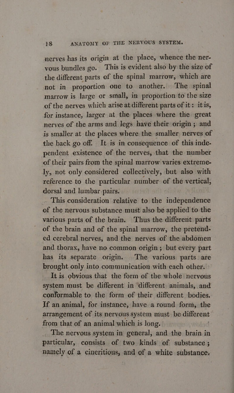 nerves has its origin at the place, whence the ner- vous bundles go. This is evident also by the size of the different parts of the spinal marrow, which are not in proportion one to another. ‘The spinal marrow is large or small, in proportion to the size of the nerves which arise at different parts of it: itis, for instance, larger at the places where the great nerves of the arms and legs have their origin ; and is smaller at the places where the smaller nerves of the back go off. It is in consequence of this inde- pendent existence of the nerves, that the number of their pairs from the spinal marrow varies extreme- ly, not only considered collectively, but also with reference to the particular number of the vertical, dorsal and lumbar pairs. | This consideration relative to the independence of the nervous substance must also be applied to the various parts of the brain. Thus the different parts of the brain and of the spinal marrow, the pretend- ed cerebral nerves, and the nerves of the abdomen and thorax, have no common origin ; but every part has its separate origin. |The various parts. are brought only into communication with each other. It is obvious that the form of the whole nervous system must be different in different animals, and conformable to the form of their different bodies. If an animal, for instance, have a round form, the arrangement of its nervous system must be different from that of an animal which is long. . The nervous system in general, and the brain in particular, consists of two kinds of substance ; namely of a cineritious, and of a white substance.