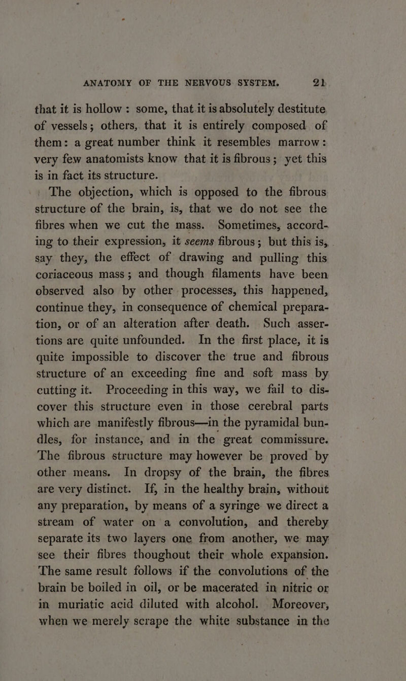 that it is hollow : some, that it is absolutely destitute of vessels; others, that it is entirely composed of them: a great number think it resembles marrow: very few anatomists know that it is fibrous; yet this is in fact its structure. _ The objection, which is opposed to the fibrous structure of the brain, is, that we do not see the fibres when we cut the mass. Sometimes, accord- ing to their expression, it seems fibrous; but this is, say they, the effect of drawing and pulling this coriaceous mass; and though filaments have been observed also by other processes, this happened, continue they, in consequence of chemical prepara- tion, or of an alteration after death. Such asser- tions are quite unfounded. In the first place, it is quite impossible to discover the true and fibrous structure of an exceeding fine and soft mass by cutting it. Proceeding in this way, we fail to dis- cover this structure even in those cerebral parts which are manifestly fibrous—in the pyramidal bun- dles, for instance, and in the great commissure. The fibrous structure may however be proved by other means. In dropsy of the brain, the fibres are very distinct. If, in the healthy brain, without any preparation, by means of a syringe we direct a stream of water on a convolution, and thereby separate its two layers one from another, we may see their fibres thoughout their whole expansion. The same result follows if the convolutions of the brain be boiled in oil, or be macerated in nitric or in muriatic acid diluted with alcohol. Moreover, when we merely scrape the white substance in the