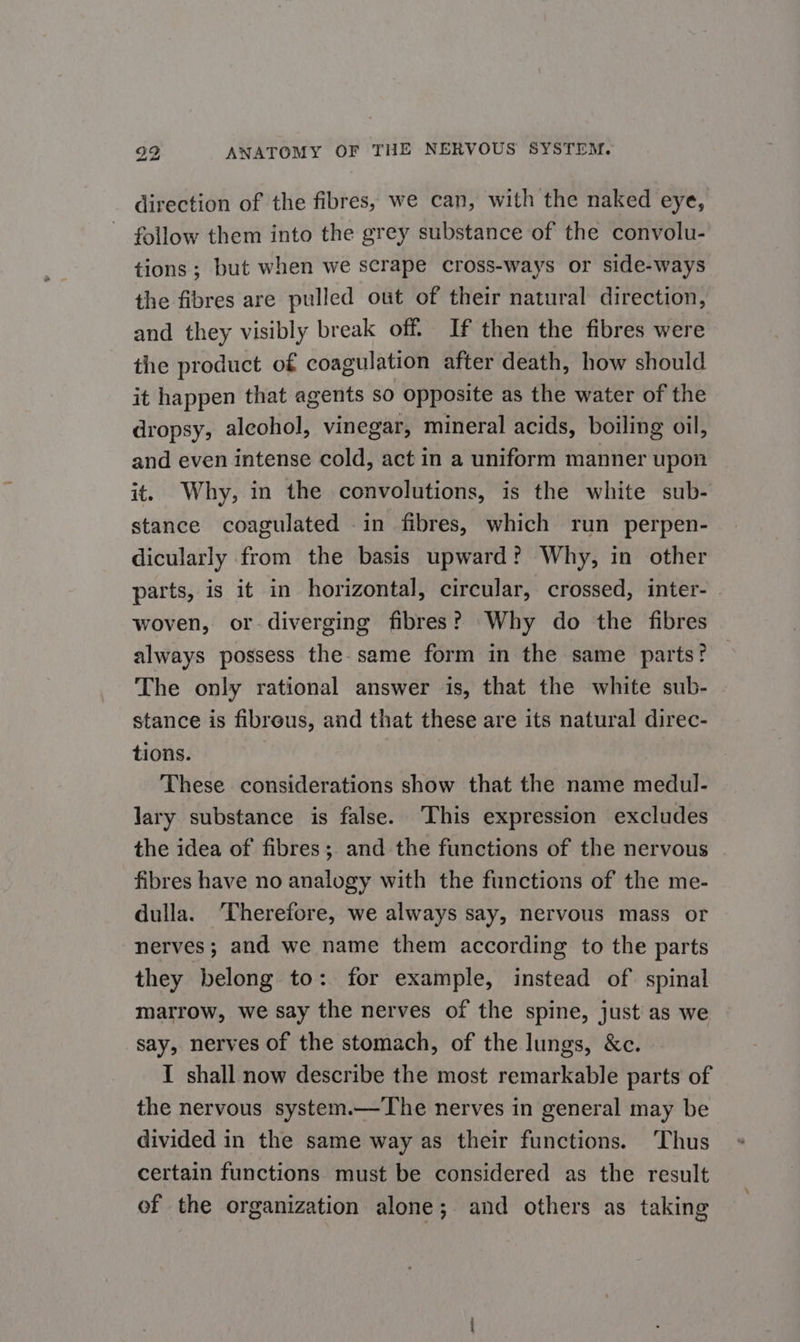 direction of the fibres, we can, with the naked eye, follow them into the grey substance of the convolu- tions ; but when we scrape cross-ways or side-ways the fibres are pulled out of their natural direction, and they visibly break off. If then the fibres were the product of coagulation after death, how should it happen that agents so opposite as the water of the dropsy, alcohol, vinegar, mineral acids, boiling oil, and even intense cold, act in a uniform manner upon it. Why, in the convolutions, is the white sub- stance coagulated .in fibres, which run perpen- dicularly from the basis upward? Why, in other parts, is it in horizontal, circular, crossed, inter- woven, or-diverging fibres? Why do the fibres always possess the-same form in the same parts? The only rational answer is, that the white sub- stance is fibrous, and that these are its natural direc- tions. These considerations show that the name medul- Jary substance is false. ‘This expression excludes the idea of fibres; and the functions of the nervous fibres have no analogy with the functions of the me- dulla. ‘Therefore, we always say, nervous mass or nerves; and we name them according to the parts they belong to: for example, instead of spinal matrow, we say the nerves of the spine, just as we say, nerves of the stomach, of the lungs, &amp;c. I shall now describe the most remarkable parts of the nervous system.—The nerves in general may be divided in the same way as their functions. Thus certain functions must be considered as the result of the organization alone; and others as taking