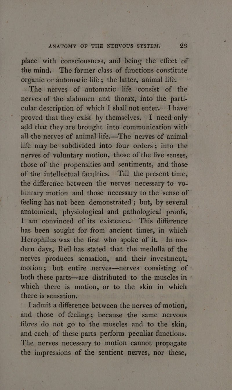 place with consciousness, and being the effect of the mind. The former class of functions constitute organic or automatic life ; the latter, animal life. . The nerves of automatic life ‘consist of the nerves of the abdomen and thorax, into the parti- cular description of which I shall not enter. I have’ proved that they exist by themselves. I need only add that they are brought into communication with all the nerves of animal life.—The nerves of animal life may be subdivided into four orders; into the nerves of voluntary motion, those of the five senses, those of the propensities and sentiments, and those of the intellectual faculties. ‘Till the present time, the difference between the nerves necessary to vo- luntary motion and those necessary to the sense of feeling has not been demonstrated; but, by several anatomical, physiological and pathological proofs, I am convinced of its existence.. This difference has been sought for from ancient times, in which Herophilus was the first who spoke of it. In mo- dern days, Reil has stated that the medulla of the nerves produces sensation, and their investment, motion; but entire nerves—nerves consisting of both these parts—are distributed to the muscles in © which there is motion, or to the skin in which there is sensation. I admit a difference between the nerves of motion, and those of feeling; because the same nervous fibres do not go to the muscles and to the skin, and each of these parts perform peculiar functions. The nerves necessary to motion cannot propagate the impressions of the sentient nerves, nor these,