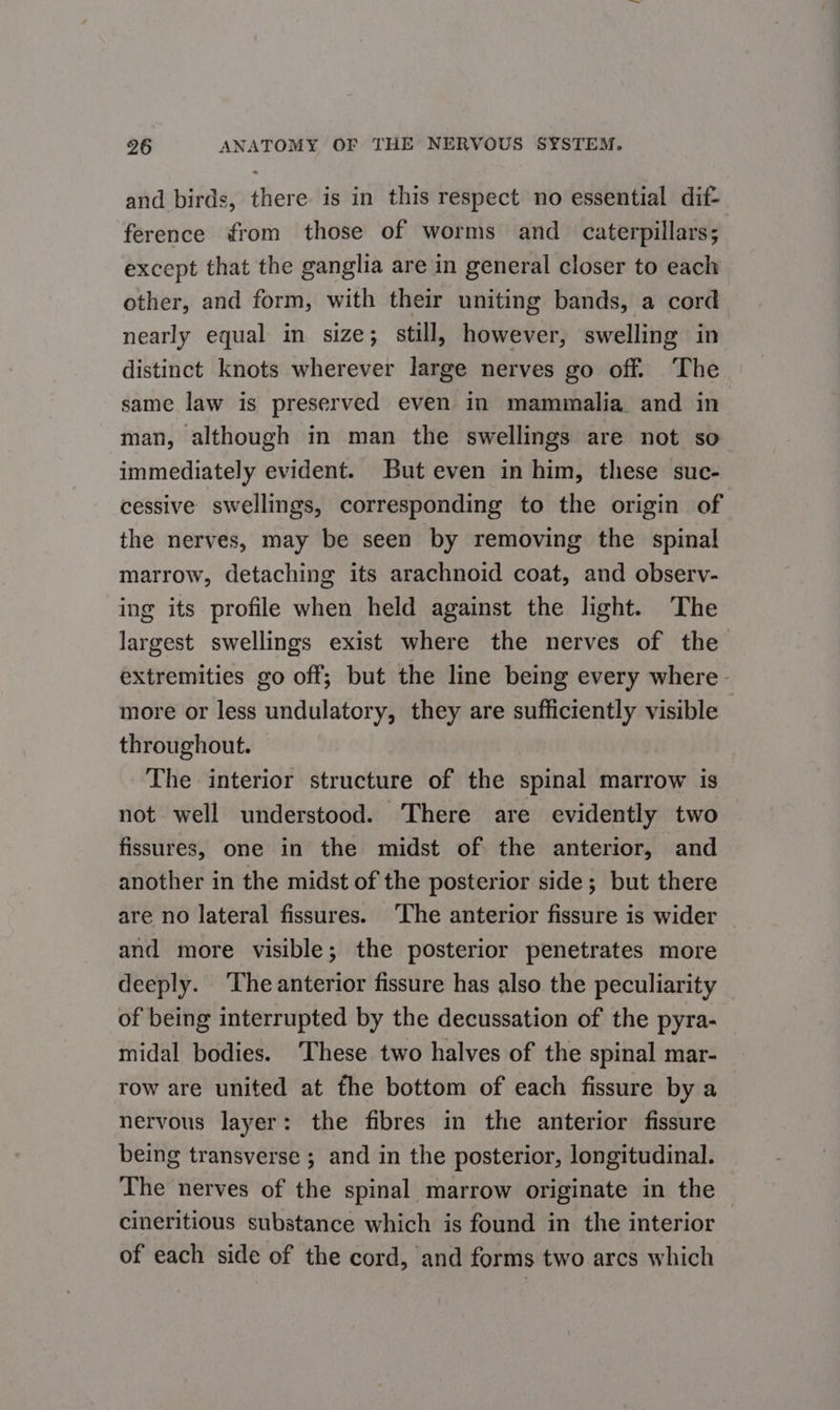 and birds, there is in this respect no essential dif- ference from those of worms and caterpillars; except that the ganglia are in general closer to each other, and form, with their uniting bands, a cord nearly equal in size; still, however, swelling in distinct knots wherever large nerves go off. The same law is preserved even in mammalia and in man, although in man the swellings are not so immediately evident. But even in him, these suc- cessive swellings, corresponding to the origin of the nerves, may be seen by removing the spinal marrow, detaching its arachnoid coat, and observ- ing its profile when held against the light. The largest swellings exist where the nerves of the extremities go off; but the line being every where - more or less undulatory, they are sufficiently visible — throughout. The interior structure of the spinal marrow is not well understood. There are evidently two fissures, one in the midst of the anterior, and another in the midst of the posterior side; but there are no lateral fissures. ‘The anterior fissure is wider and more visible; the posterior penetrates more deeply. The anterior fissure has also the peculiarity of being interrupted by the decussation of the pyra- midal bodies. ‘These two halves of the spinal mar- row are united at the bottom of each fissure by a nervous layer: the fibres in the anterior fissure being transverse ; and in the posterior, longitudinal. The nerves of the spinal marrow originate in the — cineritious substance which is found in the interior of each side of the cord, and forms two arcs which