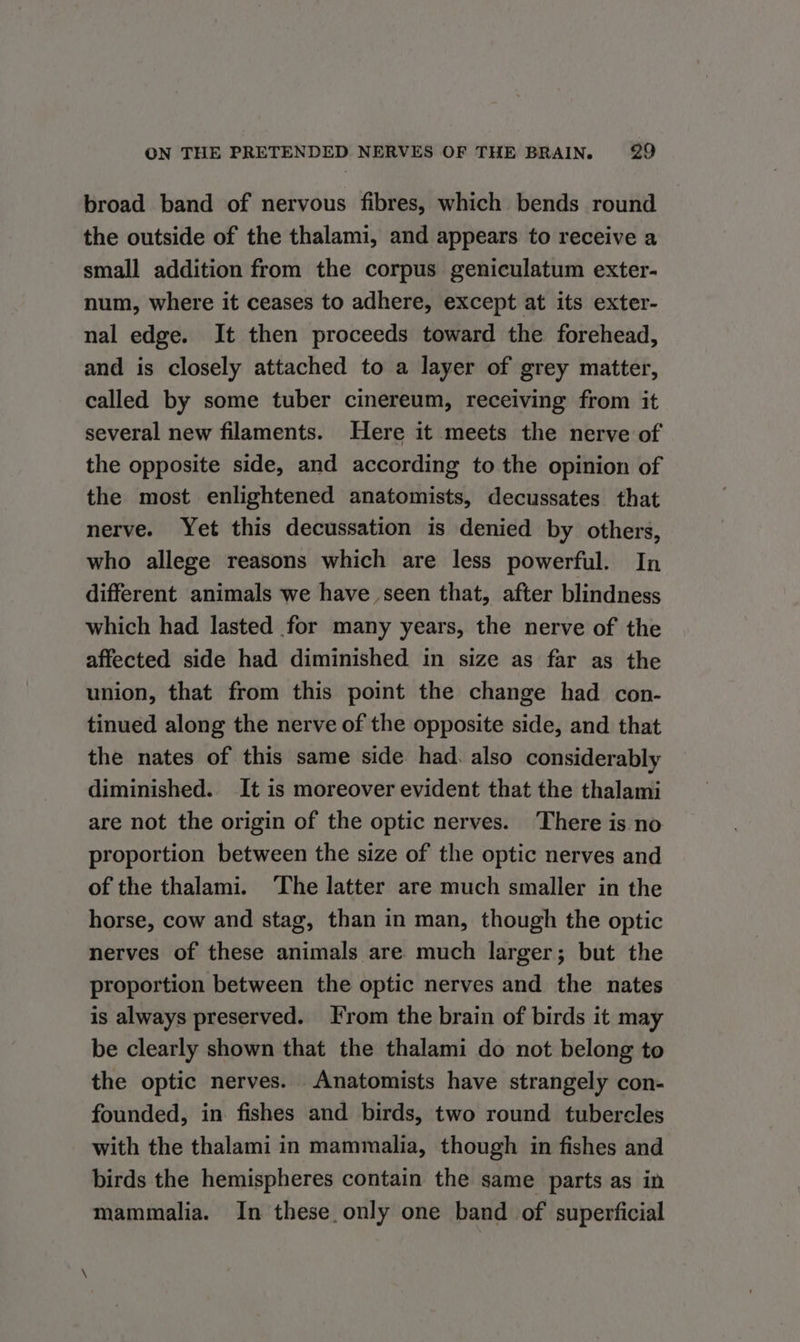broad band of nervous fibres, which bends round the outside of the thalami, and appears to receive a small addition from the corpus geniculatum exter- num, where it ceases to adhere, except at its exter- nal edge. It then proceeds toward the forehead, and is closely attached to a layer of grey matter, called by some tuber cinereum, receiving from it several new filaments. Here it meets the nerve of the opposite side, and according to the opinion of the most enlightened anatomists, decussates that nerve. Yet this decussation is denied by others, who allege reasons which are less powerful. In different animals we have seen that, after blindness which had lasted for many years, the nerve of the affected side had diminished in size as far as the union, that from this point the change had con- tinued along the nerve of the opposite side, and that the nates of this same side had. also considerably diminished. It is moreover evident that the thalami are not the origin of the optic nerves. There is no proportion between the size of the optic nerves and of the thalami. ‘The latter are much smaller in the horse, cow and stag, than in man, though the optic nerves of these animals are much larger; but the proportion between the optic nerves and the nates is always preserved. From the brain of birds it may be clearly shown that the thalami do not belong to the optic nerves. Anatomists have strangely con- founded, in fishes and birds, two round tubercles with the thalami in mammalia, though in fishes and birds the hemispheres contain the same parts as in mammalia. In these only one band of superficial