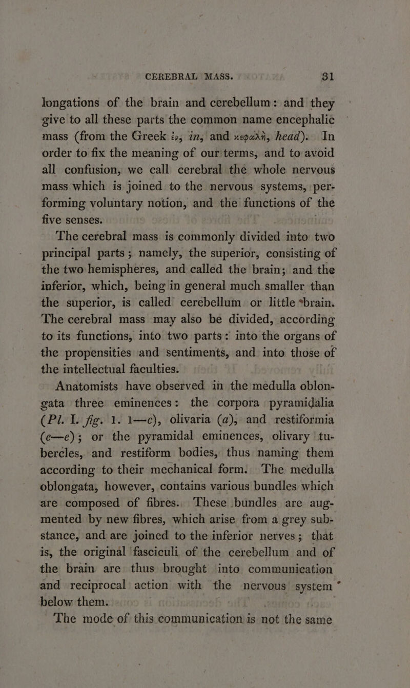 CEREBRAL MASS. . 81 longations of the brain and cerebellum: and they give to all these parts the common name encephalic mass (from the Greek iv, in, and xegaai, head). In order to fix the meaning of our terms, and to avoid all confusion, we call cerebral the whole nervous mass which is joined to the nervous systems, per- forming voluntary notion, and the functions of the five senses. The cerebral mass is commonly divided into two principal parts ; namely, the superior, consisting of the two hemispheres, and called the brain; and the inferior, which, being in general much smaller than the superior, is called cerebellum or little *brain. The cerebral mass may also be divided, according to its functions, into two parts: into the organs of the propensities and sentiments, and into those of the intellectual faculties. Anatomists have observed in the medulla oblon- gata three eminences: the corpora pyramidalia (Pi. I. fig. 1. 1—c), olivaria (a), and restiformia (e—e); or the pyramidal eminences, olivary tu- bercles, and restiform bodies, thus naming them according to their mechanical form. The medulla oblongata, however, contains various bundles which are composed of fibres.. hese bundles are aug- mented by new fibres, which arise from a grey sub- stance, and are joined to the inferior nerves; that is, the original fasciculi of the cerebellum and of the brain are thus brought into communication and reciprocal action with the nervous system * below them. | . ~The mode of this communication is not the same