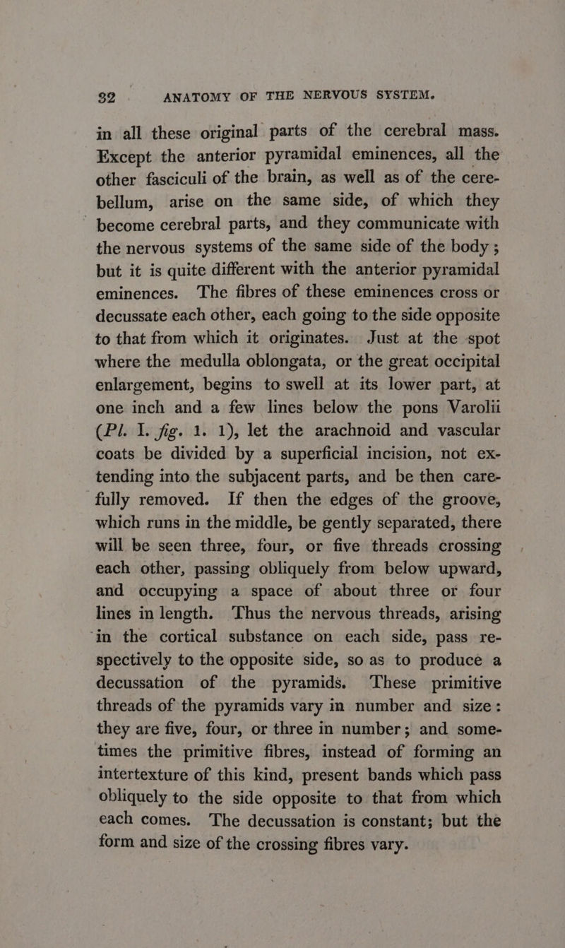 in all these original parts of the cerebral mass. Except the anterior pyramidal eminences, all the other fasciculi of the brain, as well as of the cere- bellum, arise on the same side, of which they - become cerebral parts, and they communicate with the nervous systems of the same side of the body ; but it is quite different with the anterior pyramidal eminences. The fibres of these eminences cross or decussate each other, each going to the side opposite to that from which it originates. Just at the spot where the medulla oblongata, or the great occipital enlargement, begins to swell at its lower part, at one inch and a few lines below the pons Varolii (Pl. I. fig. 1. 1), let the arachnoid and vascular coats be divided by a superficial incision, not ex- tending into the subjacent parts, and be then care- fully removed. If then the edges of the groove, which runs in the middle, be gently separated, there will be seen three, four, or five threads crossing each other, passing obliquely from below upward, and occupying a space of about three or four lines in length. ‘Thus the nervous threads, arising ‘in the cortical substance on each side, pass re- spectively to the opposite side, so as to produce a decussation of the pyramids. These primitive threads of the pyramids vary in number and size: they are five, four, or three in number; and some- times the primitive fibres, instead of forming an intertexture of this kind, present bands which pass obliquely to the side opposite to that from which each comes. The decussation is constant; but the form and size of the crossing fibres vary.