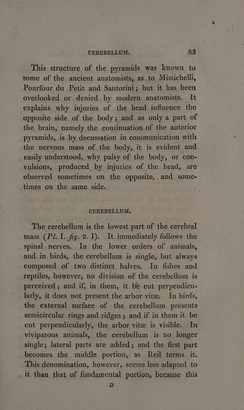 This: structure of the pyramids was known to some of the ancient anatomists, as, to Mistichelli, -Pourfour du Petit and Santorini; but it. has been overlooked or denied by modern anatomists. It explains why injuries of the head influence the opposite side of the body; and as only a part of the brain, namely the continuation of the anterior pyramids, is by decussation in communication with the nervous mass of the body, it is evident and easily understood, why palsy of the body, or con- _vulsions,. produced by injuries of the head, are observed sometimes on the opposite, and some- times on the same side. | CEREBELLUM. The cerebellum is the lowest. part of the cerebral mass (Pl. I..fig. 2.1). It immediately follows the spinal nerves. In the lower orders of animals, _and in birds, the cerebellum is single, but always composed of two distinct halves. In fishes and reptiles, however, no division of the cerebellum is perceived ; and if, in them, it be cut perpendicu- larly, it does not present the arbor vite. In birds, the external surface of the cerebellum presents semicircular rings and ridges; and if in them it be _ cut perpendicularly, the arbor vite is visible. In viviparous animals, the cerebellum is no longer single; lateral parts are added; and the first part becomes the middle portion, as. Reil terms it. This denomination, however, seems less adapted to _ it than that of fundamental portion, because this D