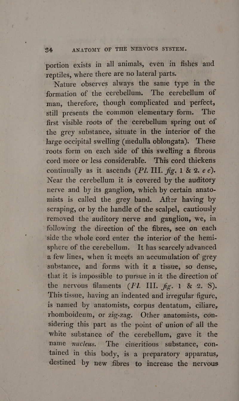portion exists in all animals, even in fishes and reptiles, where there are no lateral parts. Nature observes always the same type in thie formation of the cerebellum. ‘The cerebellum of man, therefore, though complicated and perfect; still presents the common elementary form. The first visible roots of the cerebellum spring out of the grey substance, situate in the interior of the large occipital swelling (medulla oblongata). These roots form on each side of this swelling a fibrous cord more or less considerable. ‘This cord thickens continually as it ascends (Pé. III. fig. 1 &amp; 2. ee). Near the cerebellum it is covered by the auditory nerve and by its ganglion, which by certain anato- mists is called the grey band. After having by scraping, or by the handle of the scalpel, cautiously removed the auditory nerve and ganglion, we, in following the direction of the fibres, see on each side the whole cord enter the interior of the hemi- sphere of the cerebellum. It has searcely advanced a few lines, when it meets an accumulation of grey substance, and forms with it a tissue, so dense, that it is impossible to pursue in it the direction of the nervous filaments (Pi. III. fig. 1 &amp; 2. 8). This tissue, having an indented and irregular figure, is named by anatomists, corpus dentatum, ciliare, rhomboideum, or zig-zag. Other anatomists, con- sidering this part as the point of union of all the white substance of the cerebellum, gave it the name nucleus. The cineritious substance, con- tained in this body, is a preparatory apparatus, destined by new fibres to increase the nervous