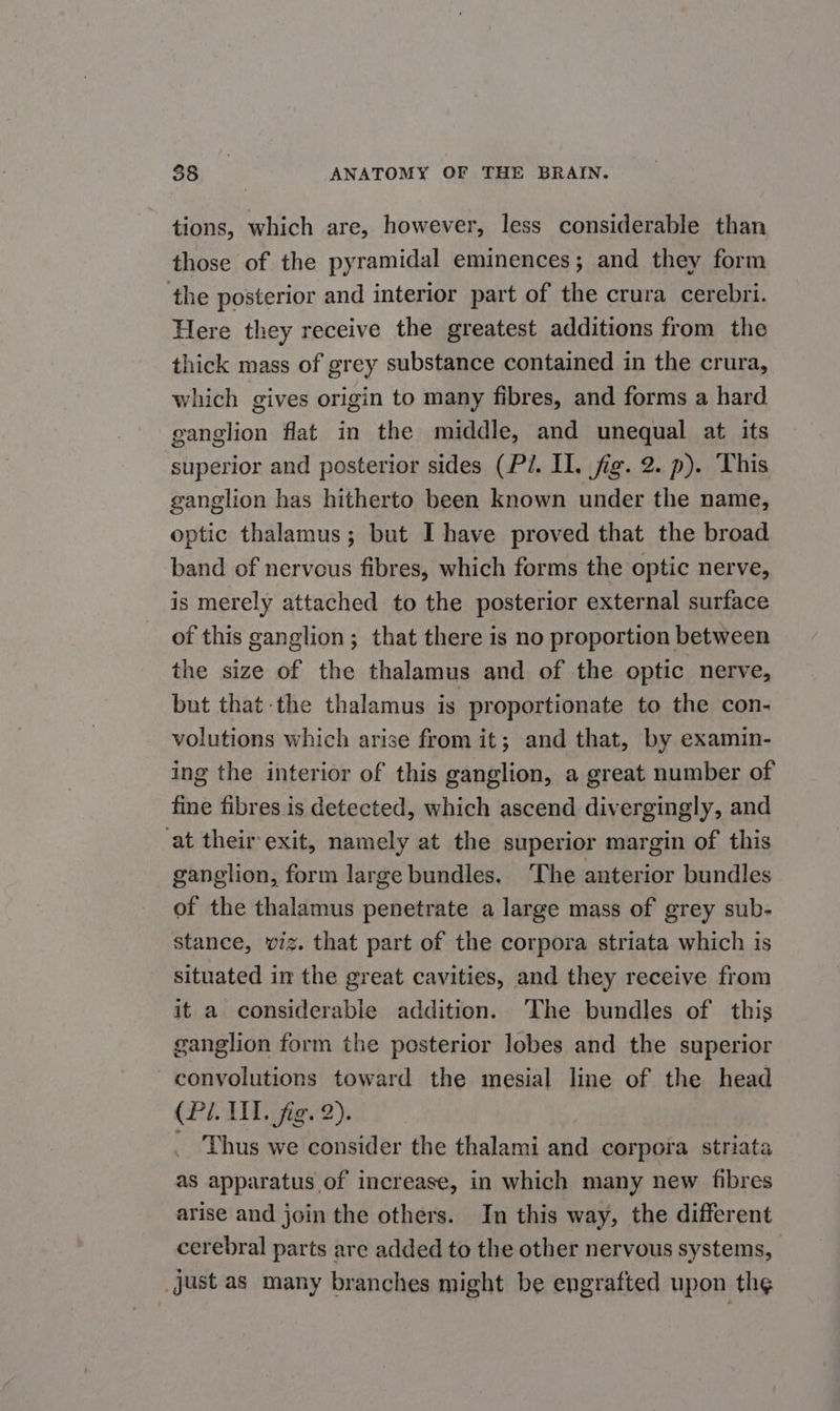 tions, which are, however, less considerable than those of the pyramidal eminences; and they form the posterior and interior part of the crura cerebri. Here they receive the greatest additions from the thick mass of grey substance contained in the crura, which gives origin to many fibres, and forms a hard ganglion flat in the middle, and unequal at its superior and posterior sides (Pi. II. fig. 2. p). This ganglion has hitherto been known under the name, optic thalamus; but I have proved that the broad band of nervous fibres, which forms the optic nerve, is merely attached to the posterior external surface of this ganglion; that there is no proportion between the size of the thalamus and of the optic nerve, but that the thalamus is proportionate to the con- volutions which arise from it; and that, by examin- ing the interior of this ganglion, a great number of fine fibres is detected, which ascend divergingly, and at their-exit, namely at the superior margin of this ganglion, form large bundles. ‘The anterior bundles of the thalamus penetrate a large mass of grey sub- stance, viz. that part of the corpora striata which is situated in the great cavities, and they receive from it a considerable addition. The bundles of this ganglion form the posterior lobes and the superior -convolutions toward the mesial line of the head (Pi. UT. fig. 2). _ Thus we consider the thalami and corpora striata as apparatus of increase, in which many new fibres arise and join the others. In this way, the different cerebral parts are added to the other nervous systems, just as many branches might be engrafted upon the