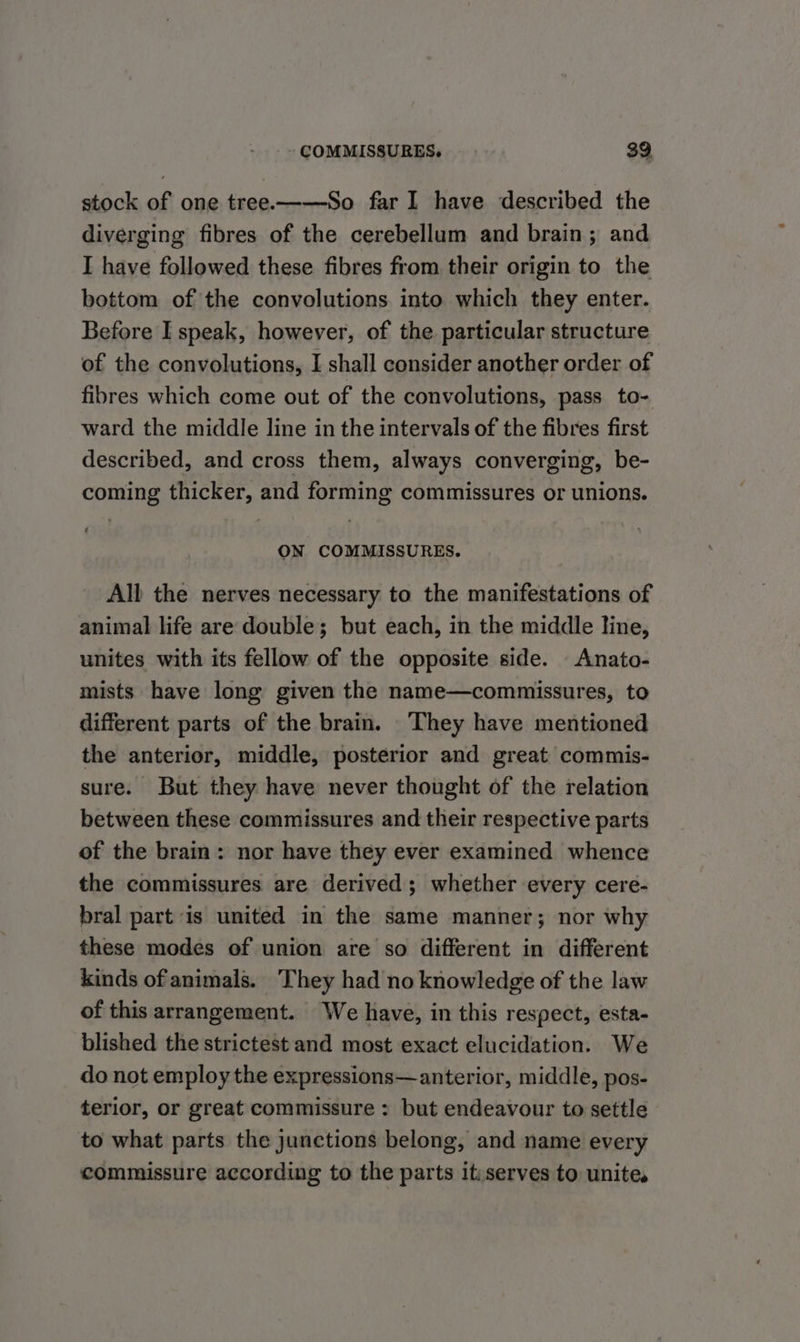 stock of one tree.——So far I have described the diverging fibres of the cerebellum and brain ; and I have followed these fibres from their origin to the bottom of the convolutions into which they enter. Before I speak, however, of the particular structure of the convolutions, I shall consider another order of fibres which come out of the convolutions, pass to- ward the middle line in the intervals of the fibres first described, and cross them, always converging, be- coming thicker, and forming commissures or unions. : ON COMMISSURES. All the nerves necessary to the manifestations of animal life are double; but each, in the middle line, unites with its fellow of the opposite side. -Anato- mists have long given the name—commissures, to different parts of the brain. They have mentioned the anterior, middle, posterior and great commis- sure. But they have never thought of the relation between these commissures and their respective parts of the brain: nor have they ever examined whence the commissures are derived; whether every cere- bral part is united in the same manner; nor why these modes of union are so different in different kinds of animals. They had no knowledge of the law of this arrangement. We have, in this respect, esta- blished the strictest and most exact elucidation. We do not employ the expressions—anterior, middle, pos- terior, or great commissure : but endeavour to settle to what parts the junctions belong, and name every commissure according to the parts itiserves to unite.