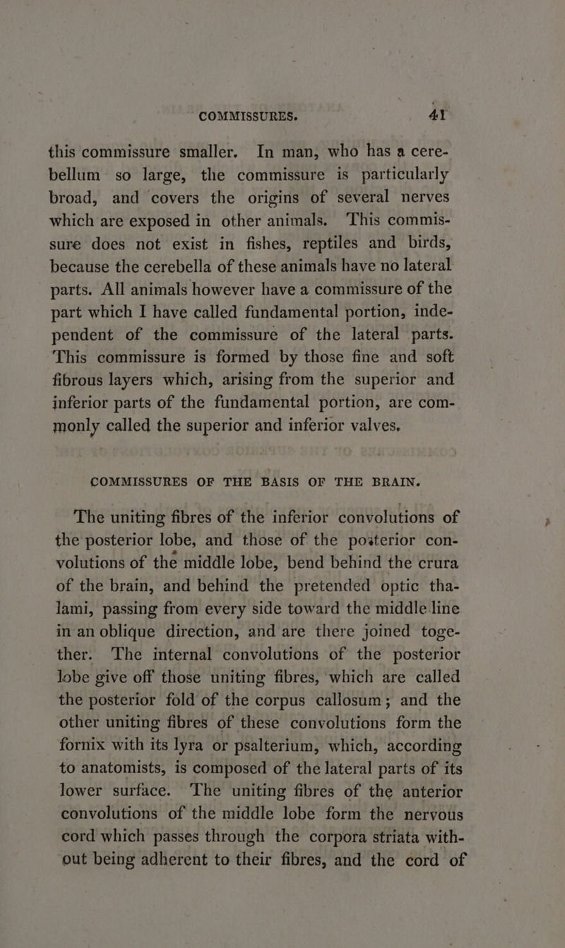 this commissure smaller. In man, who has a cere- bellum so large, the commissure is particularly broad, and covers the origins of several nerves which are exposed in other animals. This commis- sure does not exist in fishes, reptiles and birds, because the cerebella of these animals have no lateral parts. All animals however have a commissure of the part which I have called fundamental portion, inde- pendent of the commissure of the lateral parts. This commissure is formed by those fine and soft fibrous layers which, arising from the superior and inferior parts of the fundamental portion, are com- monly called the superior and inferior valves, COMMISSURES OF THE BASIS OF THE BRAIN. The uniting fibres of the inferior convolutions of the posterior lobe, and those of the posterior con- volutions of the middle lobe, bend behind the crura of the brain, and behind the pretended optic tha- lami, passing from every side toward the middle line in an oblique direction, and are there joined toge- ther. The internal convolutions of the posterior lobe give off those uniting fibres, ‘which are called the posterior fold of the corpus callosum; and the other uniting fibres of these convolutions form the fornix with its lyra or psalterium, which, according to anatomists, is composed of the lateral parts of its lower surface. ‘The uniting fibres of the anterior convolutions of the middle lobe form the nervous cord which passes through the corpora striata with- out being adherent to their fibres, and the cord of