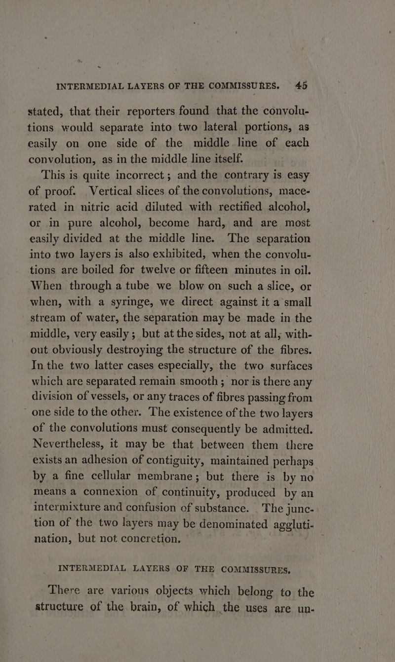 ~ INTERMEDIAL LAYERS OF THE COMMISSURES. 45 stated, that their reporters found that the convolu- tions would separate into two lateral portions, as easily on one side of the middle. line of each convolution, as in the middle line itself. This is quite incorrect; and the contrary is easy of proof. Vertical slices of the convolutions, mace- rated in nitric acid diluted with rectified alcohol, or in pure alcohol, become hard, and are most easily divided at the middle line. The separation into two layers is also exhibited, when the convolu- tions are boiled for twelve or fifteen minutes in oil. When through a tube we blow on such a slice, or when, with a syringe, we direct against it a small stream of water, the separation may be made in the middle, very easily ; but at the sides, not at all; with- out obviously destroying the structure of the fibres. In the two latter cases especially, the two surfaces which are separated remain smooth ; nor is there any division of vessels, or any traces of fibres passing from one side to the other. The existence of the two layers of the convolutions must consequently be admitted. Nevertheless, it may be that between them there exists an adhesion of contiguity, maintained perhaps by a fine cellular membrane; but there is by no means a connexion of continuity, produced by an intermixture and confusion of substance. . The junc- tion of the two layers may be denominated ageluti- nation, but not concretion, _ INTERMEDIAL LAYERS OF THE COMMISSURES, There are various objects which belong to the structure of the brain, of which the uses are un-