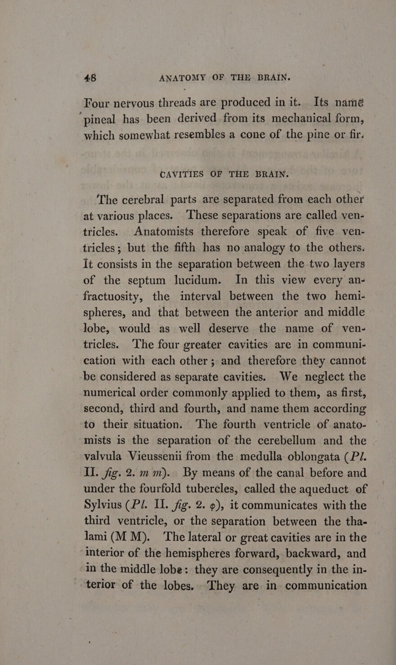 Four nervous threads are produced in it. Its namé ‘pineal has been derived from its mechanical form, which somewhat resembles a cone of the pine or fir. CAVITIES OF THE BRAIN. The cerebral parts are separated from each other at various places. ‘These separations are called ven- tricles. Anatomists therefore speak of five ven- tricles; but the fifth has no analogy to the others. It consists in the separation between the two layers of the septum lucidum. In this view every an- fractuosity, the interval between the two hemi- spheres, and that between the anterior and middle lobe, would as well deserve the name of ven- tricles. ‘The four greater cavities are in communi- cation with each other ; and therefore they cannot be considered as separate cavities. We neglect the numerical order commonly applied to them, as first, second, third and fourth, and name them according to their situation. The fourth ventricle of anato- mists is the separation of the cerebellum and the valvula Vieussenii from the medulla oblongata (Pi. II. jig. 2.1mm). By means of the canal before and under the fourfold tubercles, called the aqueduct of Sylvius (Pl. Il. fig. 2. 9), it communicates with the third ventricle, or the separation between the tha- lami(M M). ‘The lateral or great cavities are in the interior of the hemispheres forward, backward, and in the middle lobe: they are consequently in the in- terior of the lobes. They are in communication