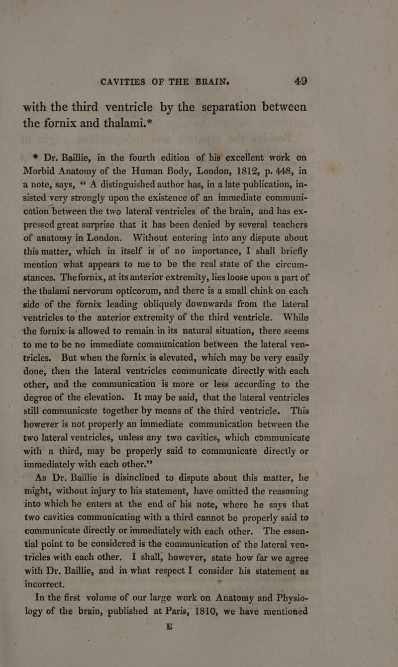 with the third ventricle by the separation between the fornix and thalami.* * Dr. Baillie, in the fourth edition of his excellent work on Morbid Anatomy of the Human Body, London, 1812, p. 448, in a note, says, * A distinguished author has, in a late publication, in- sisted very strongly upon the existence of an immediate communi- cation between the two lateral ventricles of the brain, and has ex- pressed great surprise that it has been denied by several teachers of anatomy in London. Without entering into any dispute about this matter, which in itself is of no importance, I shall briefly mention what appears to me to be the real state of the circum- stances. The fornix, at its anterior extremity, lies loose upon a part of the thalami nervorum opticorum, and there is a small chink on each side of the fornix leading obliquely downwards from the lateral ventricles to the anterior extremity of the third ventricle. While the fornix: is allowed to remain in its natural situation, there seems to me to be no immediate communication between the lateral ven- tricles. But when the fornix is elevated, which may be very easily done, then the lateral ventricles communicate directly with each other, and the communication is more or less according to the degree of the elevation. It may be said, that the lateral ventricles still communicate together by means of the third ventricle. This however is not properly an immediate communication between the two lateral ventricles, unless any two cavities, which communicate with a third, may be properly said to communicate directly or immediately with each other.” As Dr, Baillie is disinclined to dispute about this matter, he might, without injury to his statement, have omitted the reasoning into which he enters at the end of his note, where he says that two cavities communicating with a third cannot be properly said to communicate directly or immediately with each other. ‘The essen- tia] point to be considered is the communication of the lateral ven- tricles with each other, I shall, however, state how far we agree with Dr. Baillie, and in what respect I consider his statement as incorrect. be In the first volume of our large work on Anatomy and Physio- logy of the brain, published at Paris, 1810, we have mentioned &amp;