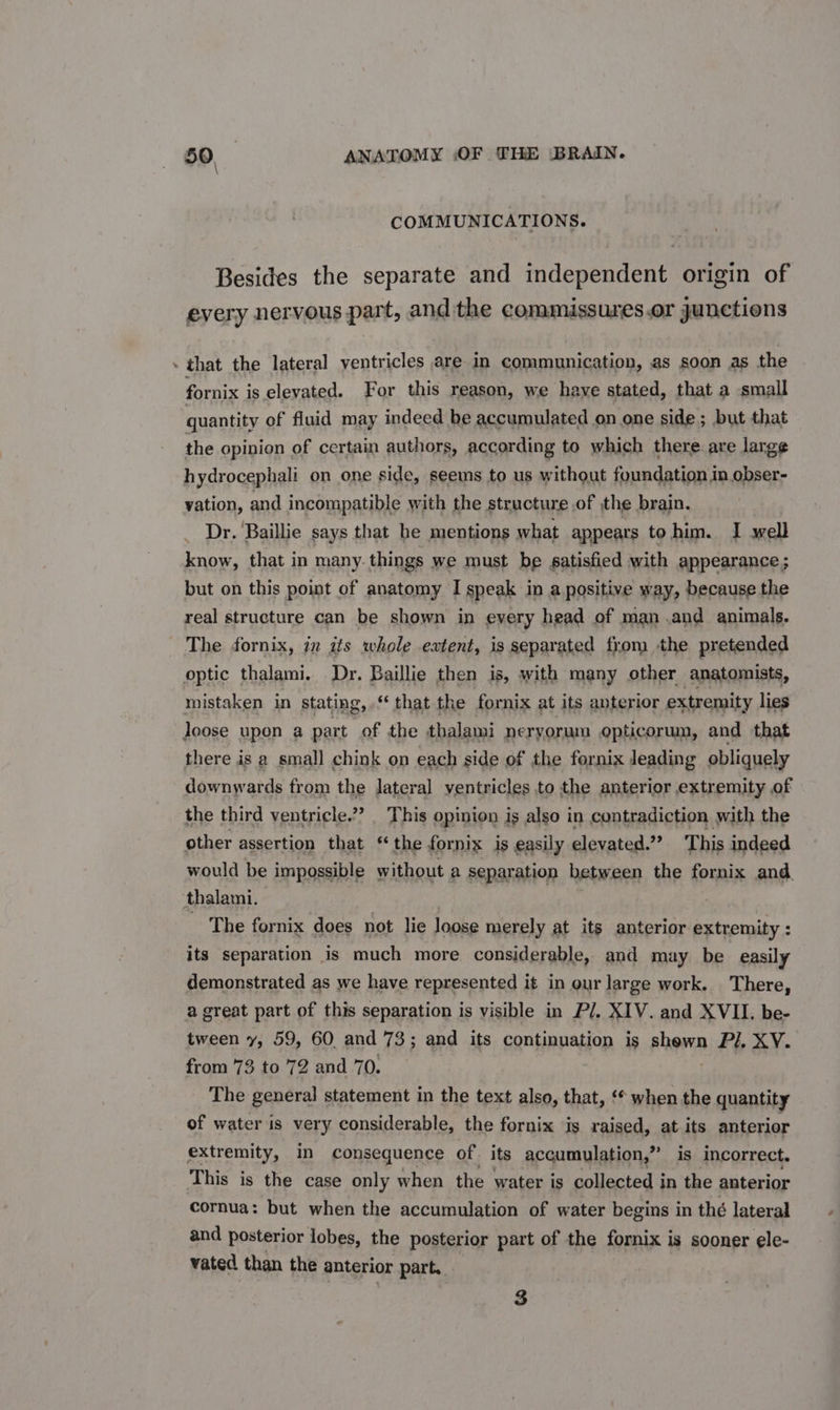 COMMUNICATIONS. Besides the separate and independent origin of every nervous part, andthe commissures.or junctions . that the lateral ventricles are in communication, as soon as the fornix is elevated. For this ‘reason, we have stated, that a small quantity of fluid may indeed be accumulated on one side ; but that the opinion of certain authors, according to which there. are large hydrocephali on one side, seems to us without foundation in obser- vation, and incompatible with the structure of the brain. Dr. Baillie says that he mentions what appears to him. I well know, that in many. things we must be satisfied with appearance; but on this point of anatomy I speak in a positive way, because the real structure can be shown in every head of man .and animals. The fornix, in gts whole extent, is separated from the pretended optic thalami. Dr. Baillie then is, with many other anatomists, mistaken in stating, “that the fornix at its anterior extremity lies loose upon a part of the thalami neryorum opticorum, and that there is a small chink on each side of the fornix leading obliquely downwards from the lateral ventricles to the anterior extremity of the third ventricle.?? _ This opinion is also in contradiction with the other assertion that ‘the fornix is easily elevated’ This indeed would be impossible without a separation between the fornix and. thalami. The fornix does not lie loose merely at its anterior extremity : its separation is much more considerable, and may be easily demonstrated as we have represented it in our large work. There, a great part of this separation is visible in Pl. XIV. and XVII. be- tween y, 59, 60. and 73; and its continuation is phown Pil, XV. from 73 to 72 and 70. The general statement in the text also, that, ‘* when the quantity of water is very considerable, the fornix is raised, at its anterior extremity, in consequence of its accumulation,” is incorrect. This is the case only when the water is collected in the anterior cornua: but when the accumulation of water begins in thé lateral and posterior lobes, the posterior part of the fornix i Is sooner ele- vated than the anterior part. 3