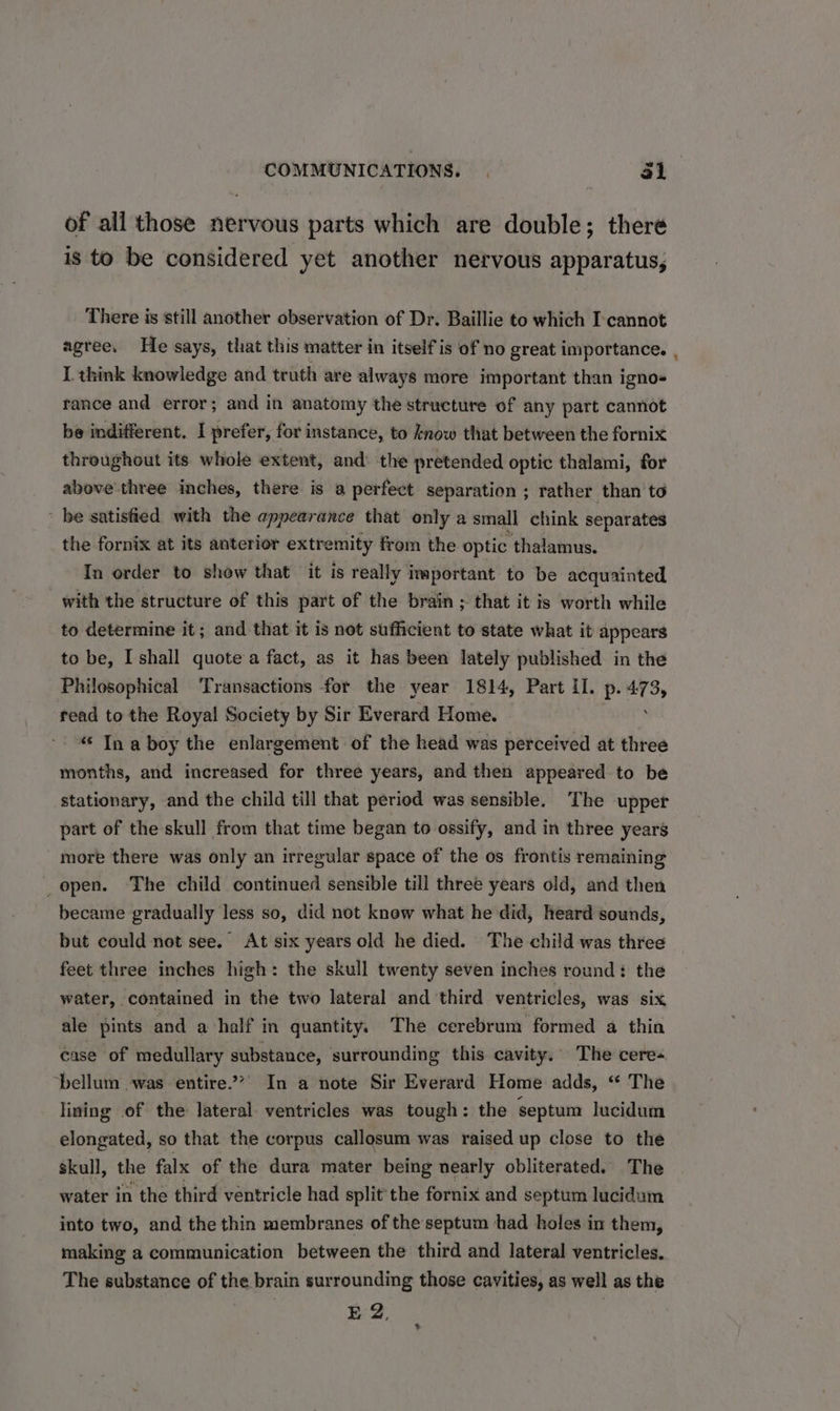 of all those nervous parts which are double; theré is to be considered yet another nervous apparatus, There is still another observation of Dr. Baillie to which I-cannot agree. He says, that this matter in itself is of no great importance. , L think knowledge and truth are always more important than igno- rance and error; and in anatomy the structure of any part cannot be indifferent. I prefer, for instance, to know that between the fornix throughout its whole extent, and: the pretended optic thalami, for above three inches, there is a perfect separation ; rather than to be satisfied with the appearance that only a small chink separates the fornix at its anterior extremity from the. optic thalamus. In order to show that ‘it is really important to be acquainted with the structure of this part of the brain ; that it is worth while to determine it; and that it is not sufficient to state what it appears to be, I shall quotea fact, as it has been lately published in the Philosophical Transactions for the year 1814, Part II. p. sa 3y read to the Royal Society by Sir Everard Home. “© Ina boy the enlargement of the head was perceived at three months, and increased for three years, and then appeared to be stationary, and the child till that period was sensible. The upper part of the skull from that time began to ossify, and in three years more there was only an irregular space of the os frontis remaining _open. The child continued sensible till three years old, and then became gradually less so, did not know what he did, heard sounds, but could not see. At six years old he died. The child was three feet three inches high: the skull twenty seven inches round: the water, contained in the two lateral and ‘third ventricles, was Six ale pints and a half in quantity. The cerebrum formed a thin case of medullary substance, surrounding this cavity. The cere- ‘bellum was entire.” In a note Sir Everard Home adds, “* The lining of the lateral. ventricles was tough: the septum lucidum elongated, so that the corpus callosum was raised up close to the skull, the falx of the dura mater being nearly obliterated. The water in the third ventricle had split the fornix and septum lucidum into two, and the thin membranes of the septum had holes in them, making a communication between the third and lateral ventricles. The substance of the brain surrounding those cavities, as well as the EZ, %