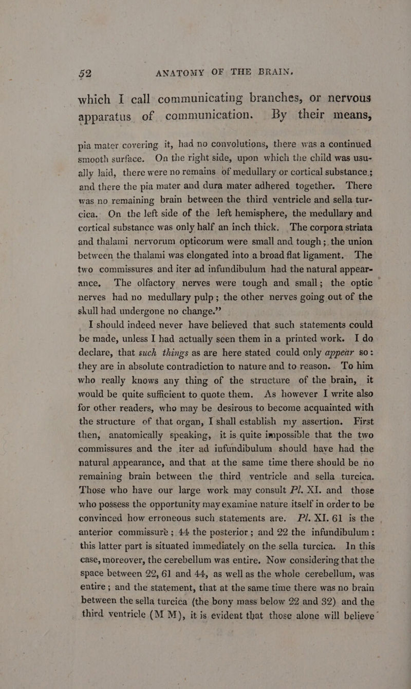 which I call communicating branches, or nervous apparatus of communication. By their means, pia mater covering. it, had no convolutions, there was a continued smooth surface. On the right side, upon which the child was usu- ally laid, there were no remains of medullary or cortical substance; and there the pia mater and dura mater adhered together. There was no remaining brain between the third ventricle and sella tur- cica.. On the left side of the left hemisphere, the medullary and cortical substance was only half an inch thick. The corpora striata and thalami nervorum opticorum were small and tough; the union between the thalami was elongated into a broad flat ligament. The two commissures and iter ad infundibulum had the natural appear- ance, The olfactory nerves were tough and small; the optic nerves had no medullary pulp; the other nerves going out of the skull had undergone no change.” I should indeed never have believed that such statements could be made, unless I had actually seen them in a printed work. I do declare, that such things as are here stated could only appear so: they are in absolute contradiction to nature and to reason.. To him who really knows any thing of the structure of the brain, it would be quite sufficient to quote them. As however I write also for other readers, who may be desirous to become acquainted with the structure of that organ, I shall establish my assertion. First then, anatomically speaking, it is quite impossible that the two commissures and the iter ad infundibulum should have had the natural appearance, and that at the same time there should be no remaining brain between the third ventricle and sella turcica. Those who have our large work may consult Pl. XI. and those who possess the opportunity may examine nature itself in order to be convinced how erroneous such statements are. Pl. XI. 61 is the | anterior commissure ; 44 the posterior; and 22 the infundibulum: this latter part is situated immediately on the sella turcica. In this case, moreover, the cerebellum was entire. Now considering that the space between 22, 61 and 44, as well as the whole cerebellum, was entire ; and the statement, that at the same time there was no brain between the sella turcica (the bony mass below 22 and 32) and the third ventricle (M M), it is evident that those alone will believe’