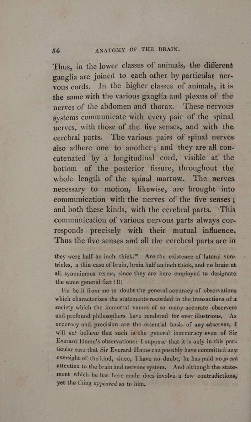 Thus, in the lower classes of animals, the different ganglia are joined. to each other by particular ner- vous cords. In the higher classes of animals, it is the same with the various ganglia and plexus of the nerves of the abdomen and thorax. ‘These nervous systems communicate with every pair of the spinal nerves, with those of the five senses, and with the cerebral parts. The various pairs of spinal nerves: also adhere one to another; and they are all con- catenated by a longitudinal cord, visible at the bottom of the posterior fissure, throughout the whole: length of the spinal marrow. ‘The nerves, necessary to motion, likewise, are brought into communication with the nerves of the five senses ; and both these kinds, with the cerebral parts. ‘This communication of various nervous parts always: cor- responds precisely with their mutual influence. Thus the five senses and all the cerebral parts are in they were half an inch thick.” Aire the existence of lateral ven- tricles, a thin case of brain, brain half am inch thick, and ne brain at all, synonimous. terms, since they are here employed to designate the same general fact? !!! Far be it from me:to doubt the BOT accuracy of observations which characterizes the statements recorded in the transactions of a society which the immortal names of so many accurate observers and profound philosophers have rendered for ever illustrious, As accuracy and, precision are the essential basis. of any ebserver, I will not believe that such is the general inaccuracy even of Sir Everard Home’s observations: I suppose that it is only in this par-~ ticular case that Sir Everard Home can possibly have committed any: oversight of the kind, since, I have no-deubt, he has paid no great attention to the brain and nervous system. And although the state- ment which he has. here made does involve a few contradictions, yet the thing appeared. so to him,