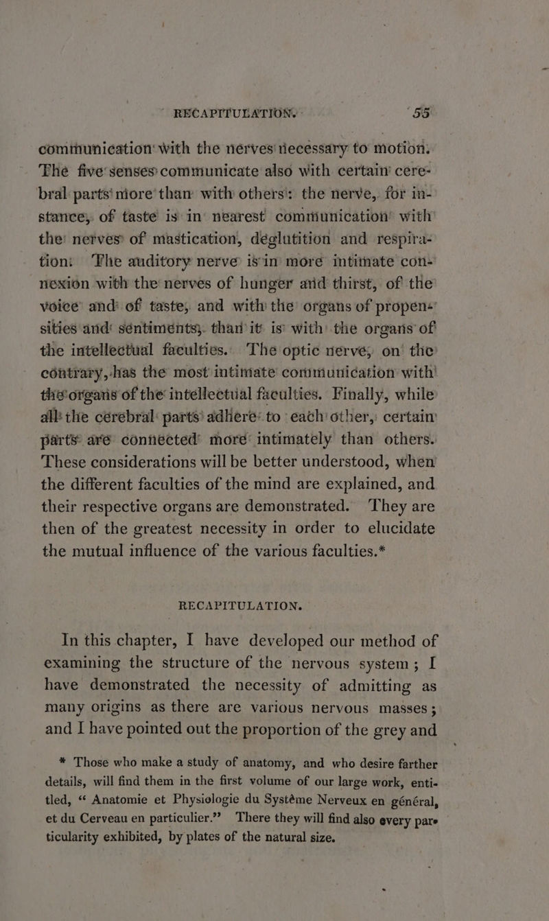 ~ RECAPITULATION. “55 communication with the nerves tiecessary to’ motion. The five’ senses communicate also with certain’ cere- bral parts‘ niore’tham with others': the nerve, for in- stance, of taste is in’ nearest communication’ with the: nerves: of mastication, déglutition and respira- tion: The auditory nerve’ isin more intitnate con- nexion with the nerves of hunger arid thirst, of the voice and’ of taste, and with the organs of propen+ sities and‘ séntiments}. than it is’ with the organs’ of the intellectual faculties. The optic nerve, on’ the contrary, -has the most intimate communication with’ the organs of the intellectial faculties. Finally, while all: the cerebral: parts’ adhere: to each other, certain parts are contiected’ more’ intimately than others. These considerations will be better understood, when the different faculties of the mind are explained, and their respective organs are demonstrated. They are then of the greatest necessity in order to elucidate the mutual influence of the various faculties.* RECAPITULATION. In this chapter, I have developed our method of examining the structure of the nervous system; I have demonstrated the necessity of admitting as many origins as there are various nervous masses; and I have pointed out the proportion of the grey and * Those who make a study of anatomy, and who desire farther details, will find them in the first volume of our large work, enti- . tled, “‘ Anatomie et Physielogie du Systéme Nerveux en général, et du Cerveau en particulier.” There they will find also every pare ticularity exhibited, by plates of the natural size.