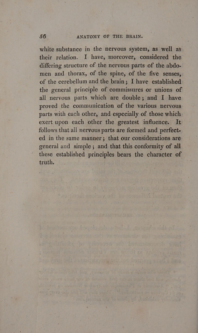 white substance in the nervous system, as well as their relation. I have, moreover, considered the differing structure of the nervous parts of the abdo- men and thorax, of the spine, of the five senses, of the cerebellum and the brain; I have established the general principle of commissures or unions of all nervous parts which are double; and I have proved the communication of the various nervous parts with each other, and especially of those which exert upon each other the greatest influence. It follows that all nervous parts are formed and perfect- ed in the same manner ; that our considerations are general and simple; and that this conformity of all these established principles bears the character of truth.