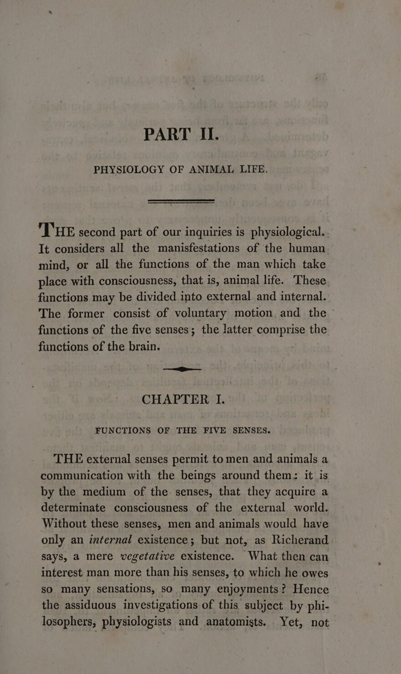 PART II. PHYSIOLOGY OF ANIMAL LIFE. THE second part of our inquiries is physiological. . It considers all the manisfestations of the human mind, or all the functions of the man which take place with consciousness, that is, animal life. These. functions may be divided into external and internal. The former consist of voluntary motion, and the — functions of the five senses; the latter Sone the functions of the brain. CHAPTER I. FUNCTIONS OF THE FIVE SENSES. THE external senses permit to men and animals a communication with the beings around them: it is by the medium of the. senses, that they acquire a determinate consciousness of the external world. Without these senses, men and animals would have only an internal existence; but not, as Richerand says, a mere vegetative existence. What then can interest man more than his senses, to which he owes so many sensations, so many enjoyments? Hence the assiduous investigations of this subject by phi- losophers, physiologists and anatomists. Yet, not