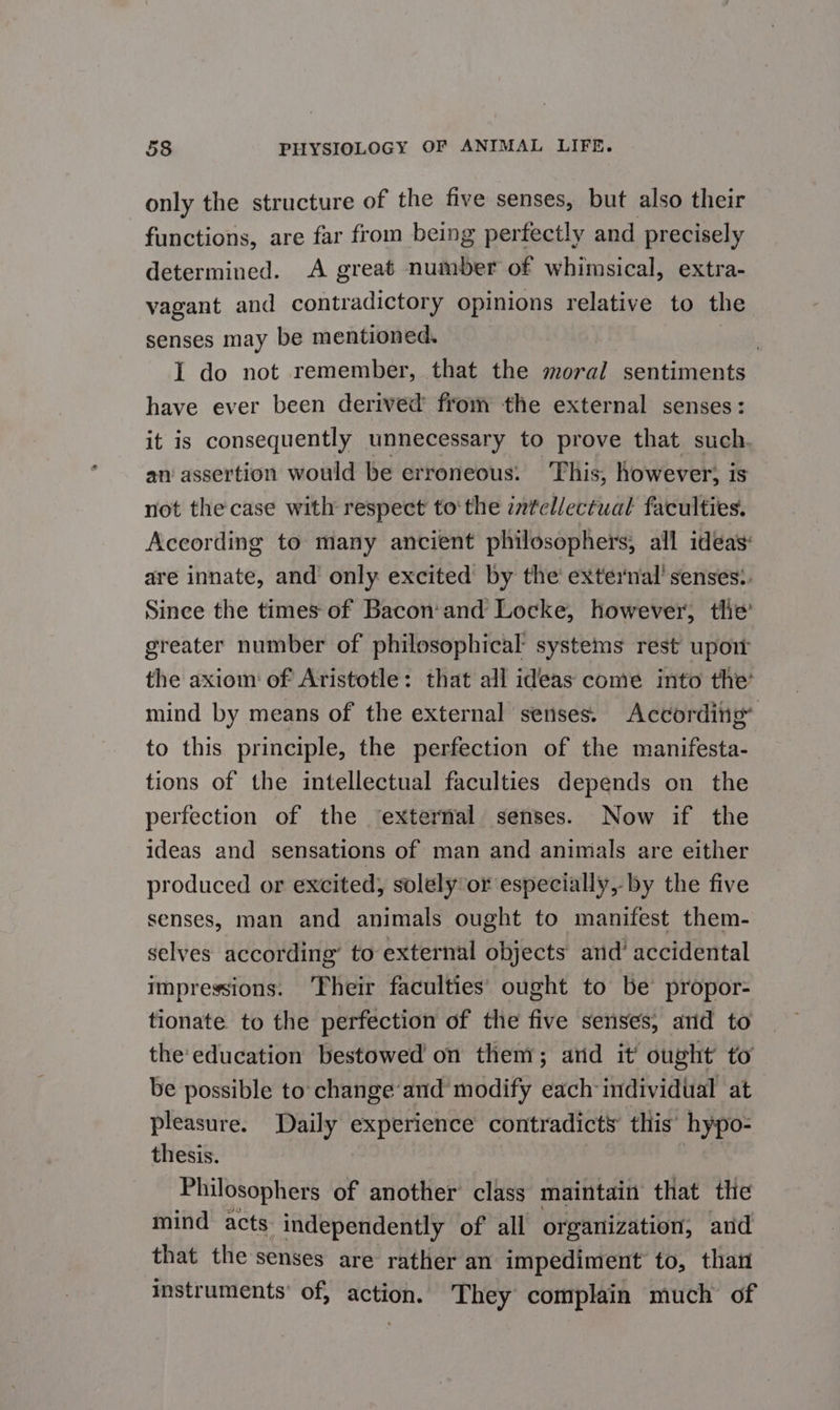 only the structure of the five senses, but also their functions, are far from being perfectly and precisely determined. A great number of whimsical, extra- vagant and contradictory opinions relative to the senses may be mentioned. | I do not remember, that the moral sentiments have ever been derived from the external senses: it is consequently unnecessary to prove that such. an assertion would be erroneous: This, however, is not the case with respect tothe zntellectual faculties. According to many ancient philosophers, all ideas: are innate, and only excited by the’ external’ senses:. Since the times of Bacon’and Locke, however, the’ greater number of philosophical systems rest upoit the axiom of Aristotle: that all ideas come into the’ mind by means of the external senses. According’ to this principle, the perfection of the manifesta- tions of the intellectual faculties depends on the perfection of the ‘external senses. Now if the ideas and sensations of man and animals are either produced or excited, solely or especially, by the five senses, man and animals ought to manifest them- selves according’ to external objects and’ accidental impressions. Their faculties’ ought to be propor- tionate to the perfection of the five senses, ard to the'education bestowed on them; arid it ought to be possible to change’and modify each individual at pleasure. Daily experience contradicts this’ hypo- thesis. Philosophers of another’ class maintain that the mind acts independently of all organization, and that the senses are rather an impediment to, than instruments’ of, action. They complain much of