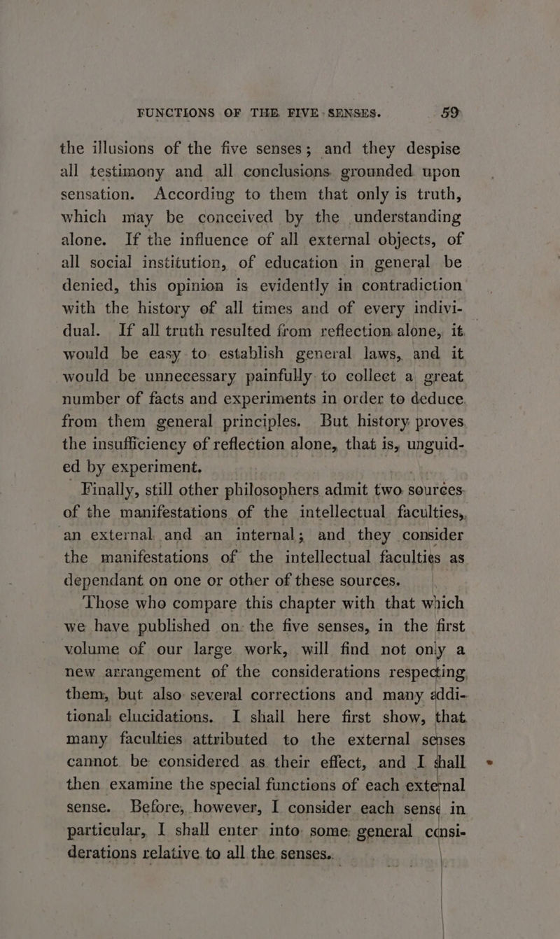 the illusions of the five senses; and they despise all testimony and all conclusions. grounded. upon sensation. According to them that only is truth, which may be conceived by the understanding alone. If the influence of all external objects, of all social institution, of education in general be denied, this opinion is evidently in contradiction with the history of all times and of every indivi- dual. If all truth resulted from reflection alone, it would be easy to establish general laws, and it would be unnecessary painfully to collect a great number of facts and experiments in order to deduce from them general principles. But. history. proves the insufficiency of reflection alone, that is, unguid- ed by experiment, ra | Finally, still other philosophers admit two | sources of the manifestations of the intellectual faculties,. an external. and an internal; and they consider the manifestations of the intellectual faculties as dependant. on one or other of these sources. Those who compare this chapter with that which we have published on- the five senses, in the first volume of our large work, will find not only a new arrangement of the considerations respecting, them, but also several corrections and many «ddi- tional elucidations. I shall here first show, that many faculties attributed to the external senses cannot. be considered as their effect, and I shall then examine the special functions of each extemal sense. Before, however, I consider each sens in particular, I shall enter into: some: general cansie derations relative to all the senses...