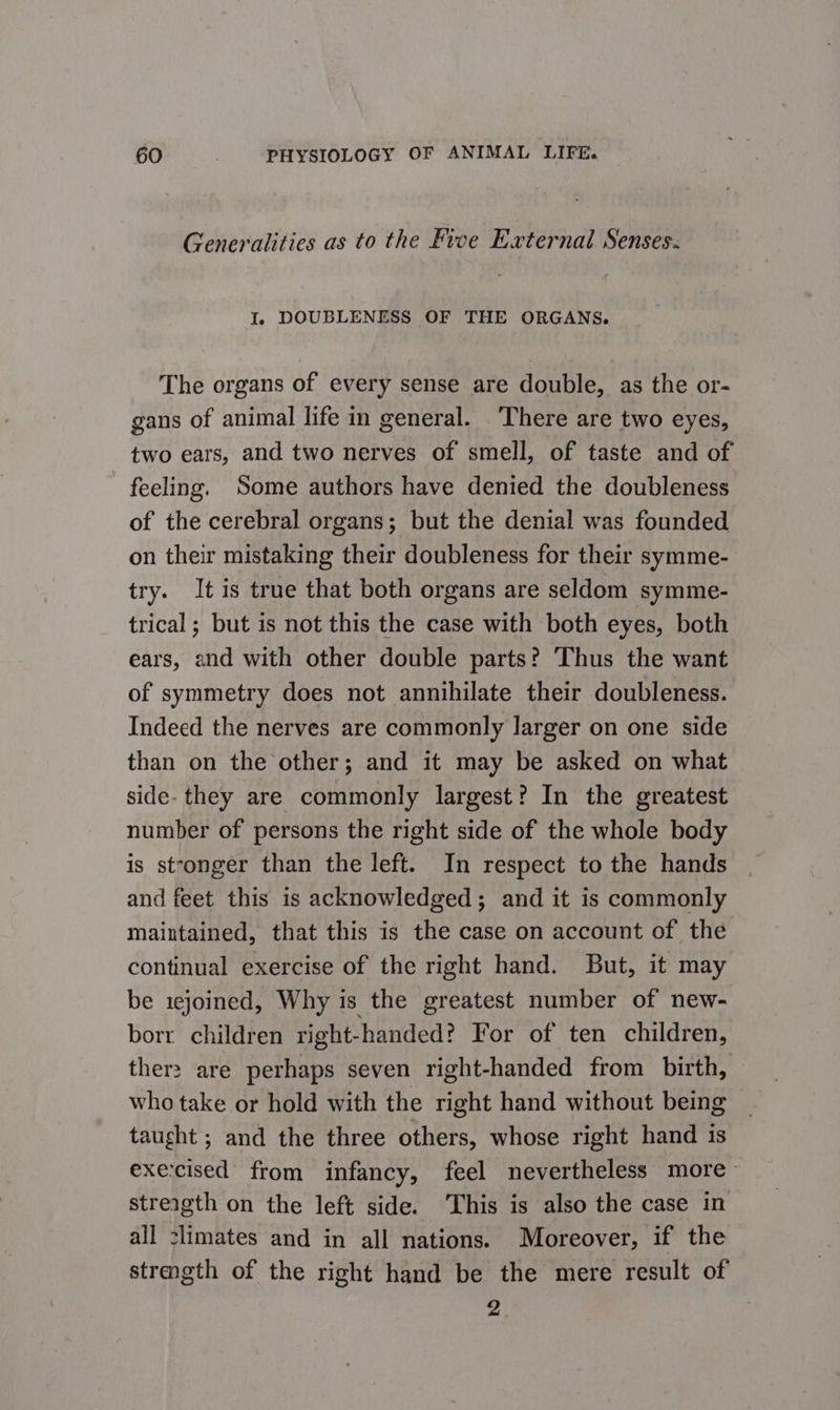 Generalities as to the Five External Senses. I. DOUBLENESS OF THE ORGANS. The organs of every sense are double, as the or- gans of animal life in general. There are two eyes, two ears, and two nerves of smell, of taste and of feeling. Some authors have denied the doubleness of the cerebral organs; but the denial was founded on their mistaking their doubleness for their symme- try. It is true that both organs are seldom symme- trical; but is not this the case with both eyes, both ears, and with other double parts? Thus the want of symmetry does not annihilate their doubleness. Indeed the nerves are commonly larger on one side than on the other; and it may be asked on what side- they are commonly largest? In the greatest number of persons the right side of the whole body is stronger than the left. In respect to the hands and feet this is acknowledged; and it is commonly maintained, that this is the case on account of thé continual exercise of the right hand. But, it may be 1ejoined, Why is the greatest number of new- borr children right-handed? For of ten children, ther: are perhaps seven right-handed from birth, who take or hold with the right hand without being taught ; and the three others, whose right hand is exe:cised from infancy, feel nevertheless more- streigth on the left side. ‘This is also the case in all climates and in all nations. Moreover, if the stragth of the right hand be the mere result of 2