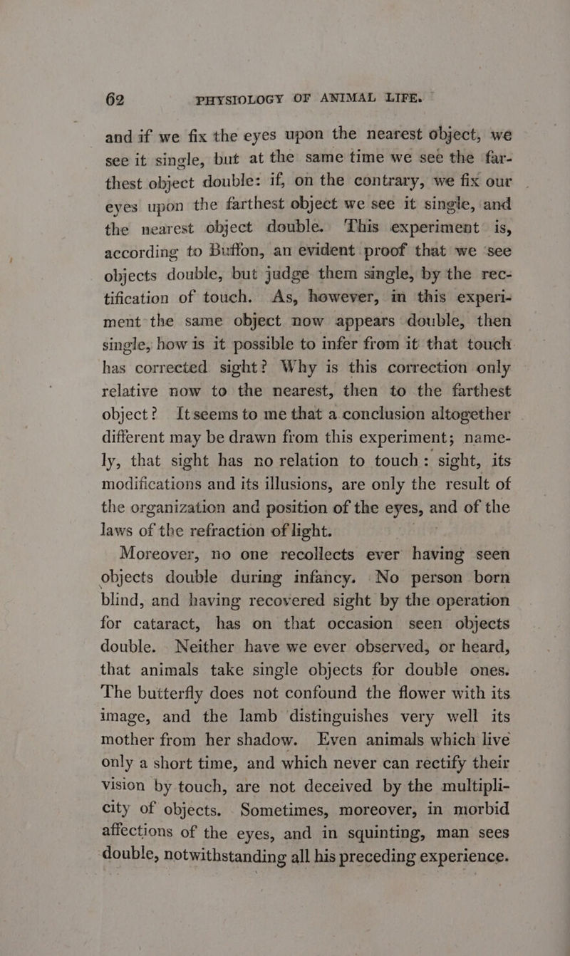 and if we fix the eyes upon the nearest object, we see it single, but at the same time we see the far- thest object double: if, on the contrary, we fix our eyes upon the farthest object we see it single, and the nearest object double. This experiment is, according to Buffon, an evident proof that we ‘see objects double, but judge them single, by the rec- tification of touch. As, however, im this experi- ment the same object now appears double, then single, how is it possible to infer from it that touch has corrected sight? Why is this correction only relative now to the nearest, then to the farthest object? Itseems to me that a conclusion altogether different may be drawn from this experiment; name- ly, that sight has no relation to touch: sight, its modifications and its illusions, are only the result of the organization and position of the eyes, and of the laws of the refraction of light. Moreover, no one recollects ever » aii seen objects double during infancy. No person born blind, and having recovered sight by the operation for cataract, has on that occasion seen objects double. Neither have we ever observed, or heard, that animals take single objects for double ones. The butterfly does not confound the flower with its image, and the lamb distinguishes very well its mother from her shadow. Even animals which live only a short time, and which never can rectify their vision by touch, are not deceived by the multipli- city of objects. Sometimes, moreover, in morbid affections of the eyes, and in squinting, man sees double, notwithstanding all his preceding experience.