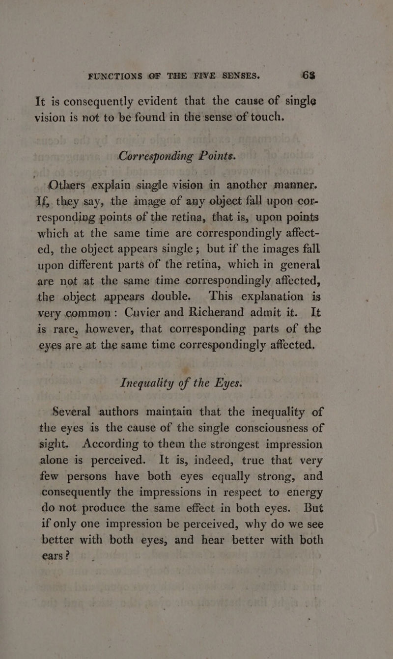 It is consequently evident that the cause of single vision is not to be found in the sense of touch. Corresponding Points. Others explain single vision in another manner. If,. they say, the image of any object fall upon cor- responding points of the retina, that is, upon points which at the same time are correspondingly affect- ed, the object appears single; but if the images fall upon different parts of the retina, which in general are not at the same time correspondingly affected, the object appears double. This explanation is very common: Cuvier and Richerand admit it. It is rare, however, that corresponding parts of the eyes are at the same time correspondingly affected. Inequality of the Eyes. Several authors maintain that the inequality of the eyes is the cause of the single consciousness of sight. According to them the strongest impression alone is perceived. It is, indeed, true that very few persons have both eyes equally strong, and consequently the impressions in respect to energy do not produce the same effect in both eyes. But if only one impression be perceived, why do we see better with both eyes, and hear better with both ears?