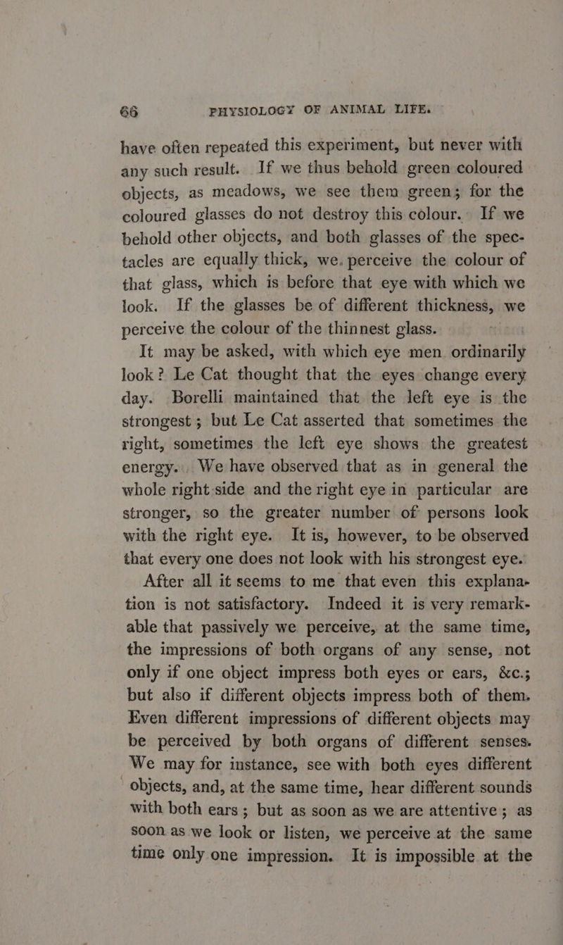 have often repeated this experiment, but never with any such result. If we thus behold green coloured objects, as meadows, we see them green; for the coloured glasses do not destroy this colour.. If we behold other objects, and both glasses of the spec- tacles are equally thick, we. perceive the colour of that glass, which is before that eye with which we look. If the glasses be of different thickness, we perceive the colour of the thinnest glass. | It may be asked, with which eye men. ordinarily look? Le Cat thought that the eyes change every day. Borelli maintained that the left eye is the strongest ; but Le Cat asserted that sometimes the right, sometimes the left eye shows the greatest . energy... We have observed that as in general the whole right side and the right eye in particular are stronger, so the greater number of persons look with the right eye. It is, however, to be observed that every one does not look with his strongest eye. After all it seems to me that even this explana- tion is not satisfactory. Indeed it is very remark- able that passively we perceive, at the same time, the impressions of both organs of any sense, not only if one object impress both eyes or ears, &amp;c.; but also if different objects impress both of them. Even different impressions of different objects may be perceived by both organs of different senses. We may for instance, see with both eyes different objects, and, at the same time, hear different sounds with both ears; but as soon as we are attentive; as soon as we look or listen, we perceive at the same time only one impression. It is impossible at the