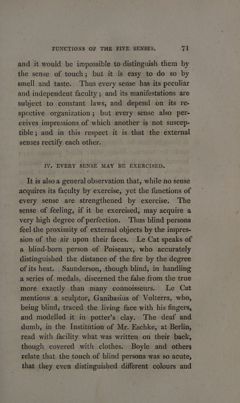 and it would be impossible to distinguish them by the sense of touch; but it is easy to do so by smell and taste. Thus every sense has its peculiar and independent faculty ; and its manifestations are subject to constant laws, and depend on its re- spective organization; but every sense also per- ceives impressions of which another is not suscep- tible; and in this respect it is that the external senses rectify. each other. - Ty. ‘EVERY SENSE MAY BE EXERCISED. It is also a general observation that, while no sense acquires its faculty by exercise, yet the functions of every sense are strengthened by exercise. The sense of feeling, if it be exercised, may acquire a very high degree of perfection. ‘Thus blind persons feel the proximity of external objects by the impres- sion of the air upon their faces. Le Cat speaks of a. blind-born person of Poiseaux, who accurately distinguished the distance of the fire by the degree of its heat. Saunderson, though blind, in handling a series of. medals, discerned the false from the true ‘more exactly than many connoisseurs. Le Cat mentions a sculptor, Ganibasius of Volterra, who, being blind, traced the living face with his fingers, and modelled it in potter’s clay. The deaf and dumb, in the Institution of Mr. Eschke, at Berlin, read with facility what was written on their back, though covered with clothes. Boyle and others relate that the touch of blind persons was so acute, that they even distinguished different colours and