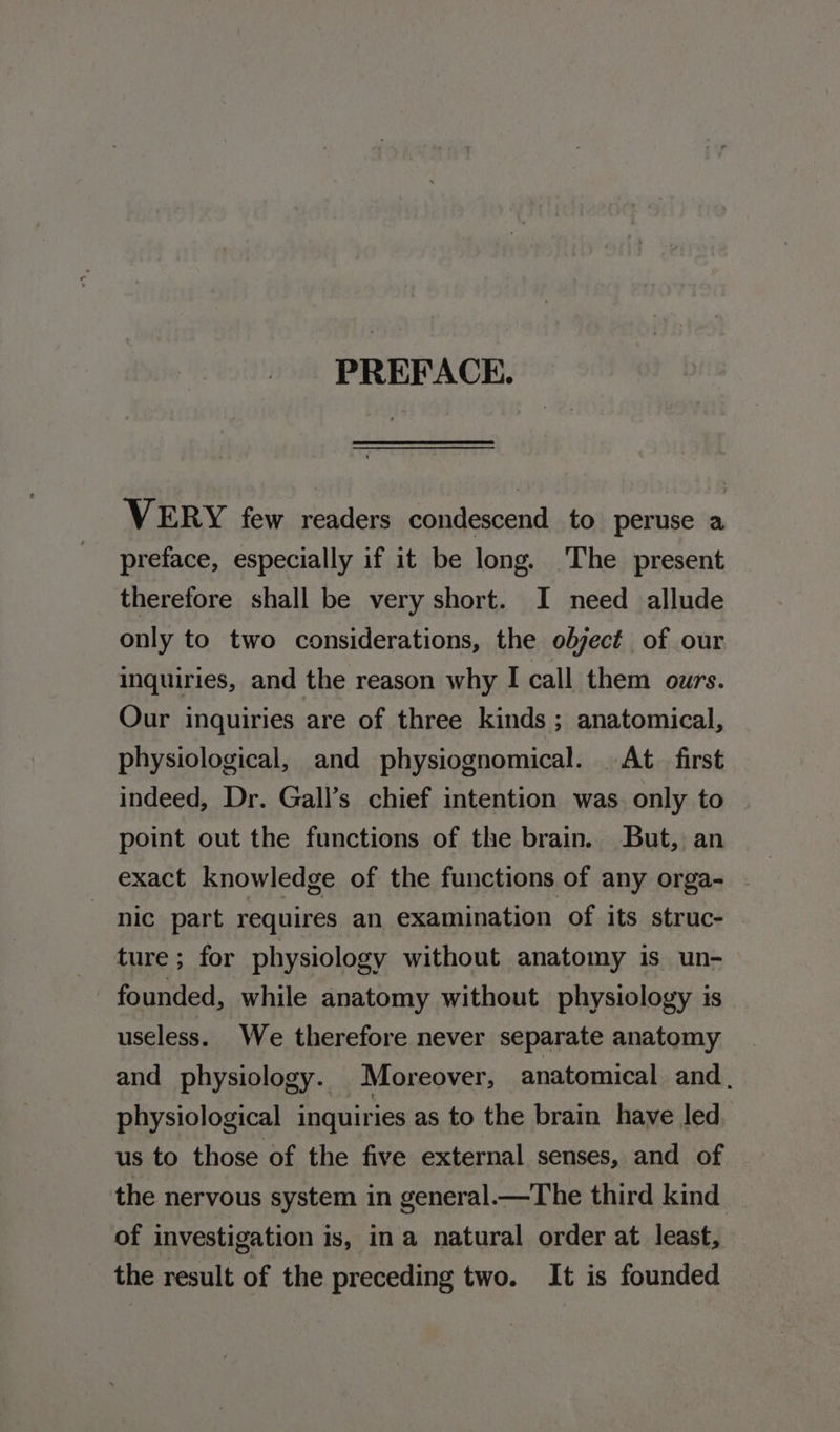 PREFACE. VERY few readers condescend to peruse a preface, especially if it be long. ‘The present therefore shall be very short. I need allude only to two considerations, the object of our inquiries, and the reason why I call them ours. Our inquiries are of three kinds ; anatomical, physiological, and physiognomical. At first indeed, Dr. Gall’s chief intention was only to point out the functions of the brain. But, an exact knowledge of the functions of any orga- nic part requires an examination of its struc- ture; for physiology without anatomy is un- founded, while anatomy without physiology is useless. We therefore never separate anatomy and _ physiology. Moreover, anatomical and. physiological inquiries as to the brain have led us to those of the five external senses, and of the nervous system in general—The third kind of investigation is, in a natural order at least, the result of the preceding two. It is founded